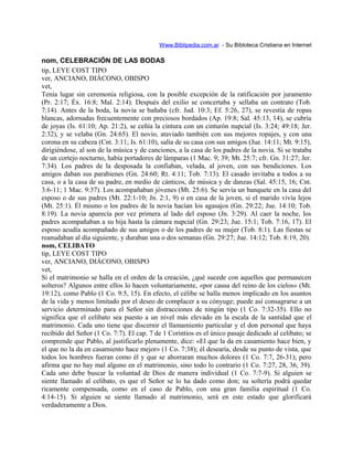 Www.Biblipedia.com.ar - Su Bibloteca Cristiana en Internet
nom, CELEBRACIÓN DE LAS BODAS
tip, LEYE COST TIPO
ver, ANCIANO, DIÁCONO, OBISPO
vet,
Tenía lugar sin ceremonia religiosa, con la posible excepción de la ratificación por juramento
(Pr. 2:17; Éx. 16:8; Mal. 2:14). Después del exilio se concertaba y sellaba un contrato (Tob.
7:14). Antes de la boda, la novia se bañaba (cfr. Jud. 10:3; Ef. 5:26, 27), se revestía de ropas
blancas, adornadas frecuentemente con preciosos bordados (Ap. 19:8; Sal. 45:13, 14), se cubría
de joyas (Is. 61:10; Ap. 21:2), se ceñía la cintura con un cinturón nupcial (Is. 3:24; 49:18; Jer.
2:32), y se velaba (Gn. 24:65). El novio, ataviado también con sus mejores ropajes, y con una
corona en su cabeza (Cnt. 3:11; Is. 61:10), salía de su casa con sus amigos (Jue. 14:11; Mt. 9:15),
dirigiéndose, al son de la música y de canciones, a la casa de los padres de la novia. Si se trataba
de un cortejo nocturno, había portadores de lámparas (1 Mac. 9; 39; Mt. 25:7; cfr. Gn. 31:27; Jer.
7:34). Los padres de la desposada la confiaban, velada, al joven, con sus bendiciones. Los
amigos daban sus parabienes (Gn. 24:60; Rt. 4:11; Tob. 7:13). El casado invitaba a todos a su
casa, o a la casa de su padre, en medio de cánticos, de música y de danzas (Sal. 45:15, 16; Cnt.
3:6-11; 1 Mac. 9:37). Los acompañaban jóvenes (Mt. 25:6). Se servía un banquete en la casa del
esposo o de sus padres (Mt. 22:1-10; Jn. 2:1, 9) o en casa de la joven, si el marido vivía lejos
(Mt. 25:1). Él mismo o los padres de la novia hacían los agasajos (Gn. 29:22; Jue. 14:10; Tob.
8:19). La novia aparecía por vez primera al lado del esposo (Jn. 3:29). Al caer la noche, los
padres acompañaban a su hija hasta la cámara nupcial (Gn. 29:23; Jue. 15:1; Tob. 7:16, 17). El
esposo acudía acompañado de sus amigos o de los padres de su mujer (Tob. 8:1). Las fiestas se
reanudaban al día siguiente, y duraban una o dos semanas (Gn. 29:27; Jue. 14:12; Tob. 8:19, 20).
nom, CELIBATO
tip, LEYE COST TIPO
ver, ANCIANO, DIÁCONO, OBISPO
vet,
Si el matrimonio se halla en el orden de la creación, ¿qué sucede con aquellos que permanecen
solteros? Algunos entre ellos lo hacen voluntariamente, «por causa del reino de los cielos» (Mt.
19:12), como Pablo (1 Co. 9:5, 15). En efecto, el célibe se halla menos implicado en los asuntos
de la vida y menos limitado por el deseo de complacer a su cónyuge; puede así consagrarse a un
servicio determinado para el Señor sin distracciones de ningún tipo (1 Co. 7:32-35). Ello no
significa que el celibato sea puesto a un nivel más elevado en la escala de la santidad que el
matrimonio. Cada uno tiene que discernir el llamamiento particular y el don personal que haya
recibido del Señor (1 Co. 7:7). El cap. 7 de 1 Corintios es el único pasaje dedicado al celibato; se
comprende que Pablo, al justificarlo plenamente, dice: «El que la da en casamiento hace bien, y
el que no la da en casamiento hace mejor» (1 Co. 7:38); él desearía, desde su punto de vista, que
todos los hombres fueran como él y que se ahorraran muchos dolores (1 Co. 7:7, 26-31); pero
afirma que no hay mal alguno en el matrimonio, sino todo lo contrario (1 Co. 7:27, 28, 36, 39).
Cada uno debe buscar la voluntad de Dios de manera individual (1 Co. 7:7-9). Si alguien se
siente llamado al celibato, es que el Señor se lo ha dado como don; su soltería podrá quedar
ricamente compensada, como en el caso de Pablo, con una gran familia espiritual (1 Co.
4:14-15). Si alguien se siente llamado al matrimonio, será en este estado que glorificará
verdaderamente a Dios.
 