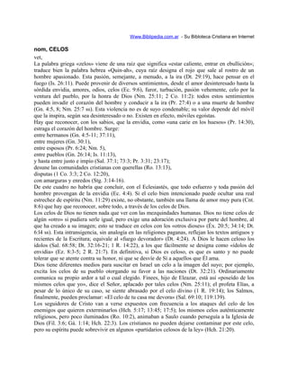 Www.Biblipedia.com.ar - Su Bibloteca Cristiana en Internet
nom, CELOS
vet,
La palabra griega «zelos» viene de una raíz que significa «estar caliente, entrar en ebullición»;
traduce bien la palabra hebrea «Quin-ah», cuya raíz designa el rojo que sale al rostro de un
hombre apasionado. Esta pasión, semejante, a menudo, a la ira (Dt. 29:19), hace pensar en el
fuego (Is. 26:11). Puede provenir de diversos sentimientos, desde el amor desinteresado hasta la
sórdida envidia, amores, odios, celos (Ec. 9:6), furor, turbación, pasión vehemente, celo por la
ventura del pueblo, por la honra de Dios (Nm. 25:11; 2 Co. 11:2): todos estos sentimientos
pueden invadir el corazón del hombre y conducir a la ira (Pr. 27:4) o a una muerte de hombre
(Gn. 4:5, 8; Nm. 25:7 ss). Esta violencia no es de suyo condenable; su valor depende del móvil
que la inspira, según sea desinteresado o no. Existen en efecto, móviles egoístas.
Hay que reconocer, con los sabios, que la envidia, como «una carie en los huesos» (Pr. 14:30),
estraga el corazón del hombre. Surge:
entre hermanos (Gn. 4:5-11; 37:11),
entre mujeres (Gn. 30:1),
entre esposos (Pr. 6:24; Nm. 5),
entre pueblos (Gn. 26:14; Is. 11:13),
y hasta entre justo e impío (Sal. 37:1; 73:3; Pr. 3:31; 23:17);
desune las comunidades cristianas con querellas (Ro. 13:13),
disputas (1 Co. 3:3; 2 Co. 12:20),
con amarguras y enredos (Stg. 3:14-16).
De este cuadro no habría que concluir, con el Eclesiastés, que todo esfuerzo y toda pasión del
hombre provengan de la envidia (Ec. 4:4). Si el celo bien intencionado puede ocultar una real
estrechez de espíritu (Nm. 11:29) existe, no obstante, también una llama de amor muy pura (Cnt.
8:6) que hay que reconocer, sobre todo, a través de los celos de Dios.
Los celos de Dios no tienen nada que ver con las mezquindades humanas. Dios no tiene celos de
algún «otro» si pudiera serle igual, pero exige una adoración exclusiva por parte del hombre, al
que ha creado a su imagen; esto se traduce en celos con los «otros dioses» (Éx. 20:5; 34:14; Dt.
6:l4 ss). Esta intransigencia, sin analogía en las religiones paganas, reflejan los textos antiguos y
recientes de la Escritura; equivale al «fuego devorador» (Dt. 4:24). A Dios le hacen celoso los
ídolos (Sal. 68:58; Dt. 32:16-21; 1 R. 14:22), a los que fácilmente se designa como «ídolos de
envidia» (Ez. 8:3-5; 2 R. 21:7). En definitiva, si Dios es celoso, es que es santo y no puede
tolerar que se atente contra su honor, ni que se desvíe de Sí a aquellos que Él ama.
Dios tiene diferentes medios para suscitar en Israel un celo a la imagen del suyo; por ejemplo,
excita los celos de su pueblo otorgando su favor a las naciones (Dt. 32:21). Ordinariamente
comunica su propio ardor a tal o cual elegido. Finees, hijo de Eleazar, está así «poseído de los
mismos celos que yo», dice el Señor, aplacado por tales celos (Nm. 25:11); el profeta Elías, a
pesar de lo único de su caso, se siente abrasado por el celo divino (1 R. 19:14); los Salmos,
finalmente, pueden proclamar: «El celo de tu casa me devora» (Sal. 69:10; 119:139).
Los seguidores de Cristo van a verse expuestos con frecuencia a los ataques del celo de los
enemigos que quieren exterminarlos (Hch. 5:17; 13:45; 17:5); los mismos celos auténticamente
religiosos, pero poco iluminados (Ro. 10:2), animaban a Saulo cuando perseguía a la Iglesia de
Dios (Fil. 3:6; Gá. 1:14; Hch. 22:3). Los cristianos no pueden dejarse contaminar por este celo,
pero su espíritu puede sobrevivir en algunos «partidarios celosos de la ley» (Hch. 21:20).
 