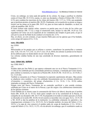 Www.Biblipedia.com.ar - Su Bibloteca Cristiana en Internet
Cristo, sin embargo, no tenía nada del partido de los zelotes. Se niega a justificar la rebelión
contra el César (Mt. 22:15-21); cuenta, sí, entre sus discípulos a Simón el Zelote (Mr. 3:18; Lc.
6:15), pero condena las reacciones de los «hijos del trueno» (Mr. 3:17; Lc. 9:54), aun aceptando
que se profesen prontos al martirio (Mt. 20:22). Finalmente, en la ocasión de su arresto se niega a
resistir con las armas en la mano (Mt. 26:51 ss), pues no tiene nada de «bandido», es decir, de
«jefes de pandilla» (Mt. 26:55).
Si Jesús rechaza todo espíritu zelote, conserva su pasión para con el reino de los cielos que
«sufre violencia» (Mt. 11:12) y exige el renunciarlo todo, incluso la vida (Mt. 16:24 ss). Los
seguidores de Cristo ven en la expulsión de los vendedores del Templo el gesto justo, al que el
celo por la casa de Su Padre ha de conducir a la muerte (Jn. 2:17).
Hay, en efecto, un celo cristiano, el que muestra Pablo para con las iglesias que él ha fundado,
como amigo del esposo (2 Co. 11:2).
nom, CELOSÍA
tip, CONS
vet,
Mencionadas en los pasajes que se refieren a «cerrar», «entrelazar» las puertecillas o ventanas
(Jue. 5:28; 1 R. 6:4; 7:17; 2 R. 1:2; 25:17; Cnt. 2:9; Is. 60:8); las celosías se ponían en los huecos
de los edificios para ver desde dentro sin ser visto de fuera.
Las celosías estaban hechas de una reja construida de diversos materiales, generalmente de
madera.
nom, CENA DEL SEÑOR
tip, CERE DOCT
vet,
Nombre dado por San Pablo (y que aparece solamente una vez en el Nuevo Testamento (1 Co.
11:20)) al rito celebrado por las comunidades primitivas cristianas, e instituido por Cristo mismo,
para celebrar su memoria, la víspera de su Pasión (Mt. 26:26-29; Mr. 14:22-25; Lc. 22:14-20 y 1
Co. 11:23-26).
También se encuentra en el Nuevo Testamento la expresión «partimiento del pan». Muy pronto
se añadieron otros nombres a este rito celebrado frecuentemente por los cristianos primitivos:
«Comunión» y «eucaristía», del griego «Eucharistía» (1 Co. 14:16; 1 Co. 10:16) ambos
inspirados en pasajes del Nuevo Testamento.
Ningún texto del Nuevo Testamento da un contenido sacrificial a esta comida cristiana,
celebrada por Cristo en el marco de la Pascua y que dio origen a las celebraciones dominicales
de las iglesias cristianas.
Cristo hablaba de su muerte como la consumación del Siervo de Jehová, descrita por el profeta
Isaías (Mt. 26:28; cfr. Is. 53:12). Jesús quiso cumplir con la ley ceremonial de la Pascua, en
compañía de sus discípulos (Mt. 26:17-19). Se preparaba en la tarde el cordero pascual y la fiesta
se efectuaba en la noche (Mt. 26:20). En tal ocasión se mezclaba vino con agua. En Lc. 22:19, 20
y Mt. 26:28 se dan las palabras de la institución. La celebraban solamente los apóstoles y las
congregaciones cristianas (1 Co. 10:15-21). Se le llamaba también «la mesa del Señor» (1 Co.
10:21), y la copa de vino conservó el nombre judío de «copa de bendición» (1 Co. 10:16) o
«copa del Señor» (1 Co. 10:21; 11:27). «Es de advertir sin embargo, que el vocabulario usado en
 