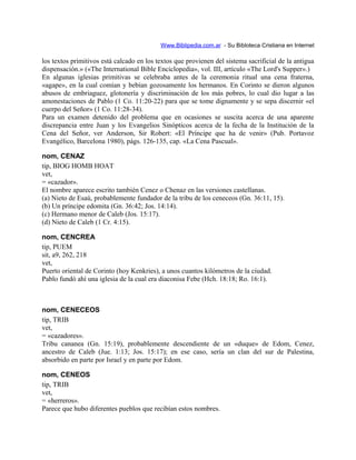 Www.Biblipedia.com.ar - Su Bibloteca Cristiana en Internet
los textos primitivos está calcado en los textos que provienen del sistema sacrificial de la antigua
dispensación.» («The International Bible Enciclopedia», vol. III, artículo «The Lord's Supper».)
En algunas iglesias primitivas se celebraba antes de la ceremonia ritual una cena fraterna,
«agape», en la cual comían y bebían gozosamente los hermanos. En Corinto se dieron algunos
abusos de embriaguez, glotonería y discriminación de los más pobres, lo cual dio lugar a las
amonestaciones de Pablo (1 Co. 11:20-22) para que se tome dignamente y se sepa discernir «el
cuerpo del Señor» (1 Co. 11:28-34).
Para un examen detenido del problema que en ocasiones se suscita acerca de una aparente
discrepancia entre Juan y los Evangelios Sinópticos acerca de la fecha de la Institución de la
Cena del Señor, ver Anderson, Sir Robert: «El Príncipe que ha de venir» (Pub. Portavoz
Evangélico, Barcelona 1980), págs. 126-135, cap. «La Cena Pascual».
nom, CENAZ
tip, BIOG HOMB HOAT
vet,
= «cazador».
El nombre aparece escrito también Cenez o Chenaz en las versiones castellanas.
(a) Nieto de Esaú, probablemente fundador de la tribu de los ceneceos (Gn. 36:11, 15).
(b) Un príncipe edomita (Gn. 36:42; Jos. 14:14).
(c) Hermano menor de Caleb (Jos. 15:17).
(d) Nieto de Caleb (1 Cr. 4:15).
nom, CENCREA
tip, PUEM
sit, a9, 262, 218
vet,
Puerto oriental de Corinto (hoy Kenkries), a unos cuantos kilómetros de la ciudad.
Pablo fundó ahí una iglesia de la cual era diaconisa Febe (Hch. 18:18; Ro. 16:1).
nom, CENECEOS
tip, TRIB
vet,
= «cazadores».
Tribu cananea (Gn. 15:19), probablemente descendiente de un «duque» de Edom, Cenez,
ancestro de Caleb (Jue. 1:13; Jos. 15:17); en ese caso, sería un clan del sur de Palestina,
absorbido en parte por Israel y en parte por Edom.
nom, CENEOS
tip, TRIB
vet,
= «herreros».
Parece que hubo diferentes pueblos que recibían estos nombres.
 