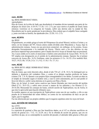 Www.Biblipedia.com.ar - Su Bibloteca Cristiana en Internet
nom, ACÁN
tip, BIOG HOMB HOAT HSHA
«perturbador».
Hijo de Carmi, de la tribu de Judá, que desobedeció el mandato divino tomando una parte de los
despojos de Jericó (Jos. 6:18-19; 7:1-26; 1 Cr. 2:7), por cuyo motivo el pueblo de Israel, hasta
entonces victorioso en la conquista de Canaán, sufrió una derrota ante la ciudad de Hai.
Descubierto por la suerte guiada por la providencia, Dios ordenó que el culpable fuese castigado
y, junto con toda su familia, fue apedreado (Jos. 22:20; 1 Cr. 2:7).
nom, ACAYA
tip, REGI
Originalmente, un estado griego al norte del Peloponeso (la actual Morea); incluía a Corinto y su
istmo; en los tiempos del NT, Grecia entera estaba dividida entre Macedonia y Acaya, bajo la
administración romana; Acaya era una provincia senatorial; sin embargo, en los poetas, Acaya
designaba frecuentemente a la totalidad de Grecia. Tiberio unió a los dos distritos en una
provincia imperial bajo procuradores; pero Claudio devolvió Acaya al Senado bajo un procónsul.
Así, Lucas estaba en lo cierto al mencionar a Galión como procónsul de Acaya (Hch. 18:12). El
NT emplea esta designación en el sentido de la administración romana. Epeneto fue el primer
converso de Acaya (Ro. 16:5); Estéfanas, entre los primeros (1 Co. 16:15). (Ver también Hch.
18:27; 19:21; Ro. 15:26; 2 Co. 1:1; 9:2; 11:10; 1 Ts. 1:7, 8.)
nom, ACAZ
tip, BIOG REYE ARQU HOMB HOAT HSHA
= «sostenido».
Hijo de Jotam, que reinó dieciséis años, desde el año 734 a.C. (2 R. 16:1). Se distinguió por su
idolatría y desprecio del verdadero Dios, y contra él se dirigen muchas profecías de Isaías
(véanse 2 R. 7, 8, 9). Quemó a sus propios hijos consagrándolos a los ídolos. Levantó un altar en
el templo de Jerusalén según el modelo sirio, y aun lo cerró enteramente, por lo cual perdió el
favor de Jehová y sufrió varias derrotas en la guerra con Peka y Rezín.
Peka, rey de Israel, le tomó varios cautivos que fueron liberados por intervención del profeta
Obed (2 Cr. 28:5-15), y sufrió otros reveses a manos de los edomitas y los filisteos (2 Cr.
28:16-20). Desoyendo los consejos de Isaías, solicitó auxilio de Tiglat-pileser, rey de Asiria, lo
que éste lo aprovechó para hacerle tributario suyo.
Su nombre aparece en una inscripción de Tiglat-pileser como uno de sus vasallos, y ello es una
prueba de la historicidad del relato bíblico, en contra de los racionalistas de hace un par de
siglos, que lo negaban.
Fue tan aborrecido por sus propios súbditos que le negaron sepultura entre los reyes de Israel.
nom, ACCIÓN DE GRACIAS
tip, LEYE
ver, SACRIFICIO
La expresión de gratitud a Dios por Sus beneficios dados; en el AT se ofrecían sacrificios en
acción de gracias (Lv. 7:12, 13; 22:29, etc.). En la ofrenda de acción de gracias, que era un
sacrificio de paz, no se contemplaba la cuestión del pecado; el adorador daba gracias a Dios por
 
