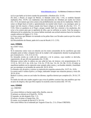 Www.Biblipedia.com.ar - Su Bibloteca Cristiana en Internet
(a) Los que había en la tierra cuando fue prometida a Abraham (Gn. 15:19).
(b) Jetro, o Reuel, el suegro de Moisés, es llamado ceneo (Jue. 1:16), es también llamado
madianita (Nm. 10:29). Los madianitas eran descendientes de Abraham por medio de Cetura
(Gn. 25:2), de manera que estos ceneos eran probablemente una rama de los madianitas. Heber el
ceneo se dirigía hacia el norte y aparentemente era neutral entre Israel y sus enemigos; pero su
mujer Jael dio muerte a Sísara cuando éste buscó refugio en la tienda de ella (Jue. 4:11, 17;
5:24). Otros se quedaron en el Negev, porque cuando Saúl fue a destruir a los amalecitas, dio
aviso a los ceneos para que se apartaran de ellos, que no sufrieran su suerte. Esto fue porque a
diferencia de los amalecitas, los ceneos habían mostrado una actitud amistosa hacia los israelitas
cuando salieron de Egipto (1 S. 15:6).
(c) Unos ceneos que Balaam vio morando en las peñas iban a ser llevados cautivos por los asirios
(Nm. 24:21-22).
(d) Descendientes de Hamat, padre de la casa de Recab (1 Cr. 2:55).
nom, CENIZA
tip, COST VALL
vet,
Se le menciona varias veces en relación con los restos consumidos de los sacrificios que eran
arrojados junto al altar y después fuera de la ciudad o del campamento durante la peregrinación
por el desierto (Lv. 1:16; 4:12; 6:3-4).
En Jerusalén existía un «valle de los cadáveres y de la ceniza», cuyo nombre se derivaba,
seguramente, de que allí eran quemados (Jer. 31:40).
Derramar ceniza sobre la cabeza era una señal de luto, de tristeza o de arrepentimiento (2 S.
13:19; Is. 58:5; 61:3; Jer. 6:26; Lm. 3:16; Ez. 27:30; Jon. 3:6; Jb. 2:8; Mt. 11:21). El dolor se
manifiesta también con la expresión estar sentado sobre ceniza, y un hombre abatido y humillado
por sus enemigos es un hombre de ceniza (Jb. 30:19; 42:6).
La fórmula «soy de polvo y ceniza» es expresión de exquisita cortesía (Gn. 18:27; Ec. 10:9).
La ceniza suele ir unida al polvo y al fango, indicando siempre una situación penosa y triste (Jb.
30:19; 42:6).
Reducir a ceniza, como en casi todos los idiomas, significa destruir por completo (Ez. 28:18; 2 P.
2:6).
En medio de todo este cuadro negativo que evoca la palabra «ceniza» hay una metáfora que trae
un poco de alegría y dice que Dios esparce la escarcha como la ceniza (Sal. 147:16).
nom, CENSO
ver, CIRENIO
vet,
Los censos hebreos se hacían según tribu, familia, casa etc.
El primero se efectuó en el Sinaí (Éx. 38:26).
El segundo, un año después (Nm. 1-3).
El tercero, al entrar a Canaán (Nm. 26).
El cuarto, en el reinado de David (2 S. 24:1-9).
Otro censo bíblico fue el ordenado por Augusto César (Lc. 2:1). (Véase CIRENIO).
 