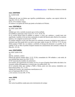 Www.Biblipedia.com.ar - Su Bibloteca Cristiana en Internet
nom, CENTENO
tip, ALIM FLOR
vet,
Traducción de una voz hebrea que significa, probablemente, «espelta», una especie inferior de
trigo (Éx. 9:32; Is. 28:25).
En Ez. 4:9 se traduce «mijo».
El centeno es un grano del Norte que jamás se ha dado en el Oriente.
nom, CENTINELA
tip, OFIC EJER TIPO
vet,
Soldado que vela y custodia un puesto que se le ha confiado.
En la Biblia se menciona varias veces (2 S. 13:31; 18:24, 25).
En la versión Reina-Valera la palabra se traduce, a veces, por «atalaya», y puede tener este
significado o también el de una torre construida en medio del desierto para observar los caminos
lejanos y ver si alguien se acerca (2 Cr. 20:24).
En sentido simbólico se dice que Dios pone sus centinelas en puestos estratégicos para indicar el
ministerio que Dios puede dar a un siervo suyo para vigilar su grey (Is. 58:8; Ez. 3:17). En este
último pasaje el Señor da a su atalaya o centinela el encargo de amonestar a su pueblo. En el
capítulo 33 de su libro el profeta Ezequiel enumera las características del centinela o atalaya de
Dios (Éx. 33:1-9).
nom, CENTURIÓN
tip, OFIC EJER FUNC
vet,
(del lat. «centum», ciento).
Oficial del ejército romano (Hch. 21:32; 22:26), comandante de 100 soldados o, más tarde, de
una cantidad algo mayor (cp. Hch. 23:23).
El NT menciona dos nombres de centuriones:
(a) Cornelio, de la guarnición en Cesárea; en él se vio que el Espíritu Santo había sido dado a los
creyentes salidos del paganismo, lo mismo que a los judíos (Hch. 10);
(b) el centurión Julio, que condujo a Pablo a Roma, junto con otros presos, tratándolos con
benevolencia (Hch. 27:1, 3, 43).
Además de Cornelio, dos centuriones manifestaron su fe:
uno en Capernaum (Mt. 8:5-13),
y otro cercano a la cruz (Mt. 27:54).
nom, CEPO
tip, UTEN
vet,
Son varias las palabras usadas para estos instrumentos de castigo:
 