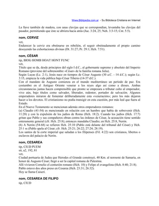 Www.Biblipedia.com.ar - Su Bibloteca Cristiana en Internet
La llave también de madera, con unas clavijas que se correspondían, levantaba las clavijas del
pasador, permitiendo que éste se abriera hacia atrás (Jue. 3:24, 25; Neh. 3:3-15; Cnt. 5:5).
nom, CERVIZ
vet,
Endurecer la cerviz era obstinarse en rebelión, el seguir obstinadamente el propio camino
desoyendo las exhortaciones divinas (Dt. 31:27; Pr. 29:1; Hch. 7:51).
nom, CÉSAR
tip, BIOG HOMB HOAT HONT FUNC
vet,
Título que se da, desde principios del siglo I d.C., al gobernante supremo y absoluto del Imperio
Romano (proviene del sobrenombre «César» de la familia romana Julia).
Según Lucas (Lc. 2:1), Jesús nace en tiempos de César Augusto (30 a.C. - 14 d.C.); según Lc.
3:15, empieza la vida pública bajo César Tiberio (14-37 d.C.).
Con el mandato de Augusto comienza en el mundo mediterráneo un período de paz. Era
costumbre en el Antiguo Oriente venerar a los reyes algo así como a dioses. Ambas
circunstancias juntas hacen comprensible que pronto se empezara a tributar culto al emperador,
vivo aún, bajo títulos como salvador, liberador, redentor, portador de salvación. Algunos
emperadores miraron de fomentar deliberadamente esta «veneración»; pero los más dejaron
hacer a los devotos. El cristianismo no podía transigir en esta cuestión, por más leal que fuera al
Estado.
En el Nuevo Testamento se mencionan además otros emperadores romanos:
(a) Claudio (41-54) es mencionado en relación con un hambre que había de sobrevenir (Hch.
11:28) y con la expulsión de los judíos de Roma (Hch. 18:2). Cuando los judíos (Hch. 17:7)
gritan que Pablo y sus compañeros obran contra las órdenes de César, la acusación tiene sentido
enteramente general (cfr. Hch. 25:8); entonces mandaba Claudio; en Hch. 25:8, Nerón.
(b) A Nerón (54-68) se refieren Hch. 25:10 (Pablo está delante del tribunal del César) y Hch.
25:1 ss (Pablo apela al César; cfr. Hch. 25:21; 26:22; 27:24; 28:19).
Los santos de la corte imperial que saludan a los filipenses (Fil. 4:22) son cristianos, libertos o
esclavos del palacio de Nerón.
nom, CESAREA
tip, CIUD PUEM
sit, a2, 192, 81
vet,
Ciudad portuaria de Judea que Herodes el Grande construyó, 40 Km. al noroeste de Samaria, en
honor de Augusto César; llegó a ser la capital romana de Palestina.
Allí vivieron Cornelio el centurión romano (Hch. 10) y Felipe el evangelista (Hch. 8:40; 21:8).
Pablo estuvo dos años preso en Cesarea (Hch. 23:31; 26:32).
Hoy se llama Caiseri.
nom, CESAREA DE FILIPO
tip, CIUD
 