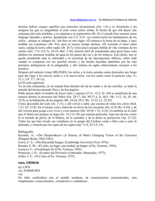 Www.Biblipedia.com.ar - Su Bibloteca Cristiana en Internet
término hebreo «raqia» significa una extensión inconsistente (Gn. 1:6) y es Aristóteles y los
antiguos los que se imaginaban el cielo como esfera sólida. El hecho de que Job dijera «las
columnas del cielo tiemblan, y se espantan a su reprensión» (Jb. 26:11) puede bien tomarse como
lenguaje figurado y poético. Igualmente con 2 S. 22:8: «se conmovieron los fundamentos de los
cielos... porque se indignó él». Job dice en otro lugar: «Él remueve la tierra de su lugar, y hace
temblar sus columnas» (Jb. 9:6), pero al mismo tiempo declara: «Él extiende el norte sobre
vacío, cuelga la tierra sobre nada» (Jb. 26:7). Unos pocos pasajes hablan de «las ventanas de los
cielos» (Gn. 7:11; 8:2; Is. 24:18; Mal. 3:10), término fácil de comprender para quien haya visto
abatirse las inmensas trombas de agua en los países del sur y de los trópicos. Esto dicho, uno se
queda asombrado ante la sobriedad y la exactitud de las descripciones bíblicas, sobre todo
cuando se comparan con los pueriles errores y las burdas leyendas admitidas por las más
preclaras inteligencias de la antigüedad, y ello incluso en siglos relativamente cercanos a los
nuestros.
Después del milenio (véase MILENIO), los cielos y la tierra actuales serán destruidos por fuego
para dar lugar a los nuevos cielos y a la nueva tierra, «en los cuales mora la justicia» (Ap. 11;
21:1; 2 P. 3:7, 10-13).
(c) El cielo espiritual.
Ya en otra dimensión, en un mundo bien distinto del de las nubes y de las estrellas, se halla la
morada del bienaventurado Dios y de Sus ángeles.
Pablo parece darle el nombre de tercer cielo, o paraíso (2 Co. 12:2, 4). Allí se manifiesta de una
manera directa la presencia del Señor (Gn. 28:17; Sal. 80:15 a; Is. 66:1; Mt. 5:12, 16, 45, 48;
23:9); es la habitación de los ángeles (Mt. 24:36; 28:2; Mr. 13:32; Lc. 22:43).
Cristo descendió del cielo (Jn. 3:13), y allí volvió a subir, por encima de todos los cielos (Hch.
1:11; Ef. 4:10). En el mismo cielo, intercede en favor de los creyentes (He. 8:24; Ro. 8:34), y de
allí volverá para juzgar a los vivos y a los muertos (Mt. 24:30; 1 Ts. 4:16). Es también en el cielo
que el Señor nos prepara un lugar (Jn. 14:1-3). De una manera particular, Juan nos da una visión
le la morada de gloria, de la belleza, de la santidad, y de la dicha en perfección (Ap. 21-22).
Todos los que han lavado sus vestiduras en la sangre del Cordero verán a Dios cara a cara, le
adorarán, y reinarán por los siglos de los siglos (Ap. 7:14; 22:3-5, 14).
Bibliografía:
Koestler, A.: «The Sleepwalkers» (A History of Man's Changing Vision of the Universe)
(Penguin Books 1964-1982);
Lewis, C. S.: «The Discarded Image» (Cambridge University Press 1976);
Bounds, E. M.: «El cielo, un lugar, una ciudad, un hogar» (Clíe, Terrassa, 1983);
Lacueva, F.: «Escatología II» (Clíe, Terrassa, 1983),
Pentecost, J. D.: «Eventos del Porvenir» (Libertador, Maracaibo, 1977);
Zoller, J. E.: «El Cielo» (Clíe, Terrassa, 1975).
nom, CIENCIA
tip, CIEN
ver, SABIDURÍA
vet,
No debe confundirse con el sentido moderno, de conocimientos sistematizados, sino
simplemente «conocimiento», «erudición» o «sabiduría».
 