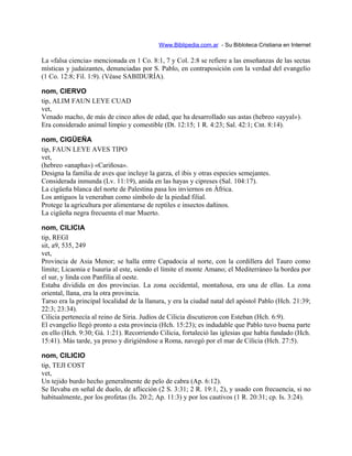 Www.Biblipedia.com.ar - Su Bibloteca Cristiana en Internet
La «falsa ciencia» mencionada en 1 Co. 8:1, 7 y Col. 2:8 se refiere a las enseñanzas de las sectas
místicas y judaizantes, denunciadas por S. Pablo, en contraposición con la verdad del evangelio
(1 Co. 12:8; Fil. 1:9). (Véase SABIDURÍA).
nom, CIERVO
tip, ALIM FAUN LEYE CUAD
vet,
Venado macho, de más de cinco años de edad, que ha desarrollado sus astas (hebreo «ayyal»).
Era considerado animal limpio y comestible (Dt. 12:15; 1 R. 4:23; Sal. 42:1; Cnt. 8:14).
nom, CIGÜEÑA
tip, FAUN LEYE AVES TIPO
vet,
(hebreo «anapha») «Cariñosa».
Designa la familia de aves que incluye la garza, el ibis y otras especies semejantes.
Considerada inmunda (Lv. 11:19), anida en las hayas y cipreses (Sal. 104:17).
La cigüeña blanca del norte de Palestina pasa los inviernos en África.
Los antiguos la veneraban como símbolo de la piedad filial.
Protege la agricultura por alimentarse de reptiles e insectos dañinos.
La cigüeña negra frecuenta el mar Muerto.
nom, CILICIA
tip, REGI
sit, a9, 535, 249
vet,
Provincia de Asia Menor; se halla entre Capadocia al norte, con la cordillera del Tauro como
límite; Licaonia e Isauria al este, siendo el límite el monte Amano; el Mediterráneo la bordea por
el sur, y linda con Panfilia al oeste.
Estaba dividida en dos provincias. La zona occidental, montañosa, era una de ellas. La zona
oriental, llana, era la otra provincia.
Tarso era la principal localidad de la llanura, y era la ciudad natal del apóstol Pablo (Hch. 21:39;
22:3; 23:34).
Cilicia pertenecía al reino de Siria. Judíos de Cilicia discutieron con Esteban (Hch. 6:9).
El evangelio llegó pronto a esta provincia (Hch. 15:23); es indudable que Pablo tuvo buena parte
en ello (Hch. 9:30; Gá. 1:21). Recorriendo Cilicia, fortaleció las iglesias que había fundado (Hch.
15:41). Más tarde, ya preso y dirigiéndose a Roma, navegó por el mar de Cilicia (Hch. 27:5).
nom, CILICIO
tip, TEJI COST
vet,
Un tejido burdo hecho generalmente de pelo de cabra (Ap. 6:12).
Se llevaba en señal de duelo, de aflicción (2 S. 3:31; 2 R. 19:1, 2), y usado con frecuencia, si no
habitualmente, por los profetas (Is. 20:2; Ap. 11:3) y por los cautivos (1 R. 20:31; cp. Is. 3:24).
 