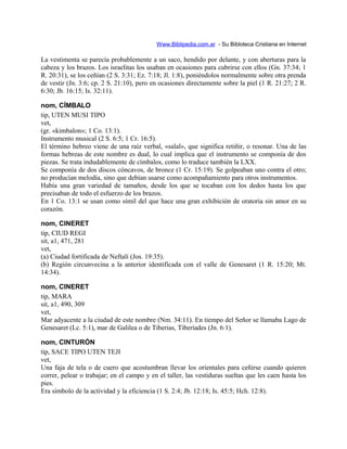 Www.Biblipedia.com.ar - Su Bibloteca Cristiana en Internet
La vestimenta se parecía probablemente a un saco, hendido por delante, y con aberturas para la
cabeza y los brazos. Los israelitas los usaban en ocasiones para cubrirse con ellos (Gn. 37:34; 1
R. 20:31), se los ceñían (2 S. 3:31; Ez. 7:18; Jl. 1:8), poniéndolos normalmente sobre otra prenda
de vestir (Jn. 3:6; cp. 2 S. 21:10), pero en ocasiones directamente sobre la piel (1 R. 21:27; 2 R.
6:30; Jb. 16:15; Is. 32:11).
nom, CÍMBALO
tip, UTEN MUSI TIPO
vet,
(gr. «kimbalon»; 1 Co. 13:1).
Instrumento musical (2 S. 6:5; 1 Cr. 16:5).
El término hebreo viene de una raíz verbal, «salal», que significa retiñir, o resonar. Una de las
formas hebreas de este nombre es dual, lo cual implica que el instrumento se componía de dos
piezas. Se trata indudablemente de címbalos, como lo traduce también la LXX.
Se componía de dos discos cóncavos, de bronce (1 Cr. 15:19). Se golpeaban uno contra el otro;
no producían melodía, sino que debían usarse como acompañamiento para otros instrumentos.
Había una gran variedad de tamaños, desde los que se tocaban con los dedos hasta los que
precisaban de todo el esfuerzo de los brazos.
En 1 Co. 13:1 se usan como símil del que hace una gran exhibición de oratoria sin amor en su
corazón.
nom, CINERET
tip, CIUD REGI
sit, a1, 471, 281
vet,
(a) Ciudad fortificada de Neftalí (Jos. 19:35).
(b) Región circunvecina a la anterior identificada con el valle de Genesaret (1 R. 15:20; Mt.
14:34).
nom, CINERET
tip, MARA
sit, a1, 490, 309
vet,
Mar adyacente a la ciudad de este nombre (Nm. 34:11). En tiempo del Señor se llamaba Lago de
Genesaret (Lc. 5:1), mar de Galilea o de Tiberias, Tiberíades (Jn. 6:1).
nom, CINTURÓN
tip, SACE TIPO UTEN TEJI
vet,
Una faja de tela o de cuero que acostumbran llevar los orientales para ceñirse cuando quieren
correr, pelear o trabajar; en el campo y en el taller, las vestiduras sueltas que les caen hasta los
pies.
Era símbolo de la actividad y la eficiencia (1 S. 2:4; Jb. 12:18; Is. 45:5; Hch. 12:8).
 