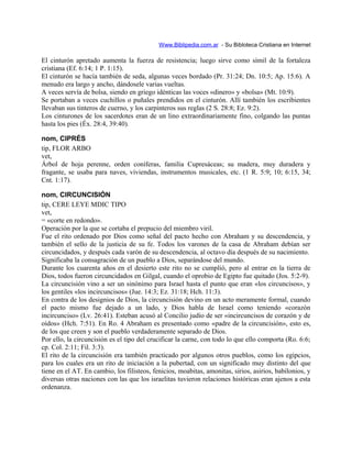 Www.Biblipedia.com.ar - Su Bibloteca Cristiana en Internet
El cinturón apretado aumenta la fuerza de resistencia; luego sirve como símil de la fortaleza
cristiana (Ef. 6:14; 1 P. 1:15).
El cinturón se hacía también de seda, algunas veces bordado (Pr. 31:24; Dn. 10:5; Ap. 15:6). A
menudo era largo y ancho, dándosele varias vueltas.
A veces servía de bolsa, siendo en griego idénticas las voces «dinero» y «bolsa» (Mt. 10:9).
Se portaban a veces cuchillos o puñales prendidos en el cinturón. Allí también los escribientes
llevaban sus tinteros de cuerno, y los carpinteros sus reglas (2 S. 28:8; Ez. 9:2).
Los cinturones de los sacerdotes eran de un lino extraordinariamente fino, colgando las puntas
hasta los pies (Éx. 28:4, 39:40).
nom, CIPRÉS
tip, FLOR ARBO
vet,
Árbol de hoja perenne, orden coníferas, familia Cupresáceas; su madera, muy duradera y
fragante, se usaba para naves, viviendas, instrumentos musicales, etc. (1 R. 5:9; 10; 6:15, 34;
Cnt. 1:17).
nom, CIRCUNCISIÓN
tip, CERE LEYE MDIC TIPO
vet,
= «corte en redondo».
Operación por la que se cortaba el prepucio del miembro viril.
Fue el rito ordenado por Dios como señal del pacto hecho con Abraham y su descendencia, y
también el sello de la justicia de su fe. Todos los varones de la casa de Abraham debían ser
circuncidados, y después cada varón de su descendencia, al octavo día después de su nacimiento.
Significaba la consagración de un pueblo a Dios, separándose del mundo.
Durante los cuarenta años en el desierto este rito no se cumplió, pero al entrar en la tierra de
Dios, todos fueron circuncidados en Gilgal, cuando el oprobio de Egipto fue quitado (Jos. 5:2-9).
La circuncisión vino a ser un sinónimo para Israel hasta el punto que eran «los circuncisos», y
los gentiles «los incircuncisos» (Jue. 14:3; Ez. 31:18; Hch. 11:3).
En contra de los designios de Dios, la circuncisión devino en un acto meramente formal, cuando
el pacto mismo fue dejado a un lado, y Dios habla de Israel como teniendo «corazón
incircunciso» (Lv. 26:41). Esteban acusó al Concilio judío de ser «incircuncisos de corazón y de
oídos» (Hch. 7:51). En Ro. 4 Abraham es presentado como «padre de la circuncisión», esto es,
de los que creen y son el pueblo verdaderamente separado de Dios.
Por ello, la circuncisión es el tipo del crucificar la carne, con todo lo que ello comporta (Ro. 6:6;
cp. Col. 2:11; Fil. 3:3).
El rito de la circuncisión era también practicado por algunos otros pueblos, como los egipcios,
para los cuales era un rito de iniciación a la pubertad, con un significado muy distinto del que
tiene en el AT. En cambio, los filisteos, fenicios, moabitas, amonitas, sirios, asirios, babilonios, y
diversas otras naciones con las que los israelitas tuvieron relaciones históricas eran ajenos a esta
ordenanza.
 