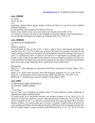 Www.Biblipedia.com.ar - Su Bibloteca Cristiana en Internet
nom, CIRENE
tip, CIUD
sit, a8, 10, 240
vet,
Importante ciudad colonial griega situada en África del Norte, en una de las cinco ciudades
llamadas Pentápolis.
Se cree que haya sido fundada por los dorios en 632 a.C.
Simón, el que ayudó a Jesús con la cruz, parece que era judío cireneo (Mt. 27:32).
Los cireneos se reunían con otros en una sinagoga en Jerusalén; algunos fueron predicadores; y
uno era miembro prominente de la iglesia de Antioquía (Hch. 6:9; 11:20; 13:1).
nom, CIRENIO
tip, BIOG FUNC HOMB HONT
vet,
(Publio S. Quirino).
Fue gobernador de Siria el año 6 d.C., y llevó a cabo el censo anteriormente decretado por
Augusto César (Lc. 2:2). Es evidente que el decreto del censo fue cumplido solamente de una
manera parcial en Palestina en el tiempo de su promulgación oficial. Sin embargo, parece que se
inició su cumplimiento hasta el punto de que provocó el movimiento de personas para ser
llevado a cabo. Contra lo que algunos han expuesto, Lucas no identifica la época de Cirenio con
la del nacimiento del Señor Jesús, sino que lo menciona de una manera incidental, identificando
aquel censo como el que finalmente llevó a cabo Cirenio de una manera total.
Bibliografía:
Bruce, F. F.: «¿Son fidedignos los documentos del Nuevo Testamento?» (Caribe, Miami, 1972),
PP. 79-82;
Darby, J. N.: «Notes and Comments» (Stow Hill, Kingston, Inglaterra s/f), vol. 6, PP. 78-79;
Kelly, W.: «An Exposition of the Gospel of Luke» (BTP, Oak Park, Ill., 1971), PP. 31-32;
McDowell, J.: «Evidencia que exige un veredicto» (Vida, Miami, 1982).
nom, CIRO
tip, REYE BIOG ARQU HOMB HOAT
ver, DANIEL, DARÍO, PERSIA
vet,
= «sol, trono».
Rey de Elam, fue el fundador del Imperio Persa. Al tomar Babilonia, quedó establecido el
segundo gran imperio gentil de Daniel.
Ya mucho antes de su nacimiento hallamos una profecía referente a él (Is. 44:28; 45:1). Al
acabar los 70 años del cautiverio, como lo había profetizado Jeremías (Jer. 25:12; 29:10), Dios
movió el espíritu de Ciro, y se decretó la reconstrucción de la casa de Jehová Dios de Israel,
dándose permiso a los cautivos para que volvieran a Jerusalén. También fueron devueltos los
vasos sagrados que habían sido llevados de Jerusalén a Babilonia. Éste fue llamado el primer año
de Ciro, cuando empezó a reinar en solitario sobre Babilonia (Esd. 1:1-11; 2 Cr. 36:22, 23). Esto
 
