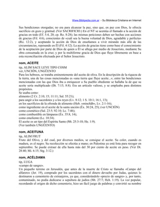 Www.Biblipedia.com.ar - Su Bibloteca Cristiana en Internet
Sus bendiciones otorgadas; no era para alcanzar la paz, sino que, en paz con Dios, le ofrecía
sacrificio en gozo y gratitud. (Ver SACRIFICIO.) En el NT se acentúa el llamado a la acción de
gracias en todo (Ef. 5:4, 20; cp. Ro. 8:28); las mismas peticiones deben ser hechas con acciones
de gracias (Fil. 4:6), conscientes de «cuál sea la buena voluntad de Dios, agradable y perfecta»
(Ro. 12:2), y aceptando la acción de Dios de enseñamos a vivir mirando más allá de las
circunstancias, reposando en Él (Fil. 4:12). La acción de gracias tiene como base el conocimiento
de la aceptación por parte de Dios de quien a Él se allega por medio de Jesucristo, mediante Su
obra consumada en la cruz; y por la multiforme gracia de Dios que fluye libremente en base a
esta reconciliación efectuada por el Señor Jesucristo.
nom, ACEITE
tip, ALIM SACE LEYE TIPO COSM
ver, UNCIÓN, UNGÜENTO
Para los hebreos, se trataba eminentemente del aceite de oliva. En la descripción de la riqueza de
la tierra, una de las cosas mencionadas es «una tierra que fluye aceite...»; entre las bendiciones
mencionadas con las que Dios iba a enriquecer a Su pueblo obediente se hallaba la de que su
aceite sería multiplicado (Dt. 7:13; 8:8). Era un artículo valioso, y se empleaba para distintos
propósitos.
Se usaba como:
alimento (2 Cr. 2:10, 15; 11:11; Sal. 55:21);
para ungir a los sacerdotes y a los reyes (Lv. 8:12; 1 S. 10:1; 16:1, 13);
en los sacrificios de la ofrenda de alimento (Heb. «minchãb», Lv. 2:1-16);
como ingrediente en el aceite de la santa unción (Éx. 30:24, 25); (ver UNCIÓN)
como cosmético (Sal. 23:5; 92:10; Lc. 7:46);
como combustible en lámparas (Éx. 35:8, 14);
como emoliente (Lc. 10:34).
El aceite es un tipo del Espíritu Santo (Mt. 25:3-10; He. 1:9).
(Ver también UNGÜENTO)
nom, ACEITUNA
tip, ALIM FRUT
Fruto del Olivo, y del cual, por diversos medios, se consigue el aceite. Su color, cuando es
madura, es el negro. Su recolección se efectúa a mano; en Palestina ya está lista para recoger en
septiembre. Se puede extraer de ella hasta más del 30 por ciento de aceite en peso. (Ver Dt.
28:40; Mi. 6:15; Stg. 3:12.)
nom, ACÉLDAMA
tip, LUGA
«campo de sangre».
Un pequeño terreno en Jerusalén, que antes de la muerte de Cristo se llamaba «Campo del
alfarero» (Jer. 19), comprado por los sacerdotes con el dinero devuelto por Judas, quienes lo
destinaron a cementerio de extranjeros, ya que, considerándolo «precio de sangre» y, por tanto,
contaminado, no podía dedicarse a sepultura de judíos (Mt. 27:7; Hch. 1:19). La voz popular,
recordando el origen de dicho cementerio, hizo un fácil juego de palabras y convirtió su nombre
 