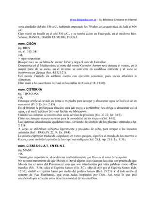 Www.Biblipedia.com.ar - Su Bibloteca Cristiana en Internet
sería alrededor del año 536 a.C., habiendo empezado los 70 años de la cautividad de Judá el 606
a.C.
Ciro murió en batalla en el año 530 a.C., y su tumba existe en Pasargada, en el moderno Irán.
Véanse, DANIEL, DARÍO EL MEDO, PERSIA.
nom, CISÓN
tip, RIOS
sit, a1, 315, 341
vet,
= «que serpentea».
Río que nace en las faldas del monte Tabor y riega el valle de Esdraelón.
Desemboca en el Mediterráneo al norte del monte Carmelo. Arroyo seco durante el verano, en la
mayor parte de su curso, en el invierno se convierte en caudalosa corriente y el valle se
transforma en ciénaga (Jue. 4:13; 5:21).
Del monte Carmelo en adelante cuenta con corriente constante, pues varios afluentes le
alimentan.
Elías mató a los sacerdotes de Baal en las orillas del Cisón (1 R. 18:40).
nom, CISTERNA
tip, TIPO CONS
vet,
Estanque artificial cavado en tierra o en piedra para recoger y almacenar agua de lluvia o de un
manantial (Pr. 5:15; Jer. 2:13).
En el Oriente la prolongada estación seca (de mayo a septiembre) les obliga a almacenar así el
agua, y el suelo calcáreo de Israel facilita su fabricación.
Cuando las cisternas se encontraban secas servían de prisiones (Gn. 37:22; Jer. 38:6).
Cisternas, tanques o pozos servían para la comodidad de los viajeros (Sal. 84:6).
Las cisternas abandonadas quedaban rotas, sirviendo de símbolo de los placeres terrenales (Jer.
2:13).
A veces se utilizaban, cubiertas ligeramente y provistas de cebo, para atrapar a los incautos
animales (Sal. 119:85; Pr. 22:14; Ez. 19:4).
La misma expresión traducida «sepulcro» en varios pasajes, significa el mundo de los muertos o
Hades, como también la prisión de los espíritus malignos (Sal. 28:1; Ap. 21:1; Lc. 8:31).
nom, CITAS DEL A.T. EN EL N.T.
tip, MANU
vet,
Tienen gran importancia, al evidenciar irrefutablemente que Dios es el autor del conjunto.
No se trata meramente de que Moisés o David dijeran algo (aunque las citas son prueba de que
Moisés fue el autor del Pentateuco) sino que son introducidas por tales palabras como «Dios
mandó» (Mt. 15:4); «dice el Espíritu Santo» (He. 3:7); «David dijo por el Espíritu Santo» (Mr.
12:36); «habló el Espíritu Santo por medio del profeta Isaías» (Hch. 28:25). Y el todo recibe el
nombre de «las Escrituras», que están todas inspiradas por Dios. Así, todo lo que está
encabezado por «Escrito está» tiene la autoridad del mismo Dios.
 
