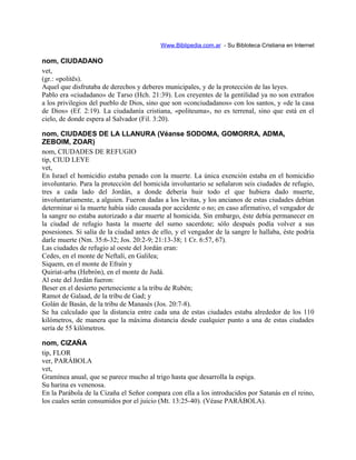 Www.Biblipedia.com.ar - Su Bibloteca Cristiana en Internet
nom, CIUDADANO
vet,
(gr.: «politës).
Aquel que disfrutaba de derechos y deberes municipales, y de la protección de las leyes.
Pablo era «ciudadano» de Tarso (Hch. 21:39). Los creyentes de la gentilidad ya no son extraños
a los privilegios del pueblo de Dios, sino que son «conciudadanos» con los santos, y «de la casa
de Dios» (Ef. 2:19). La ciudadanía cristiana, «politeuma», no es terrenal, sino que está en el
cielo, de donde espera al Salvador (Fil. 3:20).
nom, CIUDADES DE LA LLANURA (Véanse SODOMA, GOMORRA, ADMA,
ZEBOIM, ZOAR)
nom, CIUDADES DE REFUGIO
tip, CIUD LEYE
vet,
En Israel el homicidio estaba penado con la muerte. La única exención estaba en el homicidio
involuntario. Para la protección del homicida involuntario se señalaron seis ciudades de refugio,
tres a cada lado del Jordán, a donde debería huir todo el que hubiera dado muerte,
involuntariamente, a alguien. Fueron dadas a los levitas, y los ancianos de estas ciudades debían
determinar si la muerte había sido causada por accidente o no; en caso afirmativo, el vengador de
la sangre no estaba autorizado a dar muerte al homicida. Sin embargo, éste debía permanecer en
la ciudad de refugio hasta la muerte del sumo sacerdote; sólo después podía volver a sus
posesiones. Si salía de la ciudad antes de ello, y el vengador de la sangre le hallaba, éste podría
darle muerte (Nm. 35:6-32; Jos. 20:2-9; 21:13-38; 1 Cr. 6:57, 67).
Las ciudades de refugio al oeste del Jordán eran:
Cedes, en el monte de Neftalí, en Galilea;
Siquem, en el monte de Efraín y
Quiriat-arba (Hebrón), en el monte de Judá.
Al este del Jordán fueron:
Beser en el desierto perteneciente a la tribu de Rubén;
Ramot de Galaad, de la tribu de Gad; y
Golán de Basán, de la tribu de Manasés (Jos. 20:7-8).
Se ha calculado que la distancia entre cada una de estas ciudades estaba alrededor de los 110
kilómetros, de manera que la máxima distancia desde cualquier punto a una de estas ciudades
sería de 55 kilómetros.
nom, CIZAÑA
tip, FLOR
ver, PARÁBOLA
vet,
Gramínea anual, que se parece mucho al trigo hasta que desarrolla la espiga.
Su harina es venenosa.
En la Parábola de la Cizaña el Señor compara con ella a los introducidos por Satanás en el reino,
los cuales serán consumidos por el juicio (Mt. 13:25-40). (Véase PARÁBOLA).
 