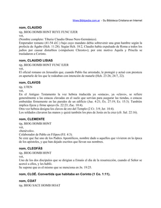 Www.Biblipedia.com.ar - Su Bibloteca Cristiana en Internet
nom, CLAUDIO
tip, BIOG HOMB HONT REYE FUNC EJER
vet,
(Nombre completo: Tiberio Claudio Druso Nero Germánico).
Emperador romano (41-54 d.C.) bajo cuyo mandato debía sobrevenir una gran hambre según la
profecía de Ágabo (Hch. 11:28). Según Hch. 18:2, Claudio había expulsado de Roma a todos los
judíos por causar disturbios («impulsore Chresto»); por este motivo Aquila y Priscila se
trasladaron a Corinto.
nom, CLAUDIO LISIAS
tip, BIOG HOMB HONT FUNC EJER
vet,
El oficial romano en Jerusalén que, cuando Pablo fue arrestado, le protegió y actuó con presteza
en apartarle de los que le rodeaban con intención de matarle (Hch. 23:26; 24:7, 22).
nom, CLAVOS
tip, UTEN
vet,
En el Antiguo Testamento la voz hebrea traducida ya «estaca», ya «clavo», se refiere
generalmente a las estacas clavadas en el suelo que servían para asegurar las tiendas, o estacas
embutidas firmemente en las paredes de un edificio (Jue. 4:21; Éx. 27:19; Ez. 15:3). También
implica fijeza y firme apoyo (Is. 22:23; Zac. 10:4).
Otra voz hebrea designa los clavos de oro del Templo (2 Cr. 3:9; Jer. 10:4).
Los soldados clavaron las manos y quizá también los pies de Jesús en la cruz (cfr. Sal. 22:16).
nom, CLEMENTE
tip, BIOG HOMB HONT
vet,
«benévolo».
Colaborador de Pablo en Filipos (Fil. 4:3).
Se cree que fue uno de los Padres Apostólicos, nombre dado a aquellos que vivieron en la época
de los apóstoles, y que han dejado escritos que llevan sus nombres.
nom, CLEOFÁS
tip, BIOG HOMB HONT
vet,
Uno de los dos discípulos que se dirigían a Emaús el día de la resurrección, cuando el Señor se
acercó a ellos, y les habló.
Se supone que es el mismo que se menciona en Jn. 19:25.
nom, CLOÉ. Convertida que habitaba en Corinto (1 Co. 1:11).
nom, COAT
tip, BIOG SACE HOMB HOAT
 