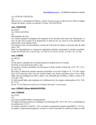 Www.Biblipedia.com.ar - Su Bibloteca Cristiana en Internet
ver, LEVITAS, COATITAS
vet,
Hijo de Leví, y antepasado de Moisés y Aarón. Es poco lo que se sabe de Coat. Entró en Egipto
al bajar allí Jacob, y murió a la edad de 133 años. Ver COATITAS.
nom, COATITAS
tip, SACE
ver, COAT, LEVITAS
vet,
Descendientes de Coat.
Los coatitas quedaron encargados del transporte de los artículos más santos del Tabernáculo: el
arca, la mesa de los panes de la proposición, el altar de oro, etc. pero no se les permitía tocar
nada de ello, ni tan siquiera mirar.
En el primer censo los descendientes varones de Coat entre los treinta y cincuenta años de edad
eran 2.750.
Entre sus descendencias se incluyeron importantes familias, incluyendo la familia sacerdotal.
(Véase LEVITAS). (Éx. 6:16,18; Nm. 3:17-30; 4:2-37; 26:57, 58; Jos. 21:4-26; 1 Cr. 6:1-70).
nom, COBRE
tip, META
vet,
El más dúctil y maleable de los metales primitivos después del oro y la plata.
El bronce es una aleación de cobre y zinc.
En nuestras versiones castellanas con frecuencia se llama «metal» (véanse Gn. 4:22; 1 R. 7:14; 1
Cr. 22:3, 14).
Del cobre se fabricaron muchos utensilios destinados al uso del Templo (1 R. 7:15-39). Esdras
(Esd. 8:27) menciona «dos vasos de «metal» limpio, muy bueno, preciados como el oro». Debe
haber sido una amalgama de cobre y plata u oro, admirada por su belleza, solidez y rareza (1 R.
7:45; Dn. 10:6).
El cobre puede haber sido empleado en la fabricación de los espejos mencionados en Éx. 38:8;
Jb. 37:18.
En Jer. 15:12 el bronce se asocia con el «hierro del norte», o sea el acero.
nom, CÓDICE (Véase MANUSCRITOS)
nom, CODICIA
tip, LEYE
vet,
(no existe la palabra hebrea correspondiente).
El codiciar los bienes ajenos es condenado en el Decálogo (Éx. 20:17; Dt. 5:21) y combatido por
los profetas (Jer. 22:17).
La codicia consume la vida (Pr. 1:19). Los bienes no garantizan ninguna seguridad (Lc. 12:15) y,
en cambio, comportan preocupación; su deseo se vuelve insaciable; la avaricia es miope; el culto
 
