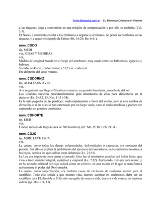 Www.Biblipedia.com.ar - Su Bibloteca Cristiana en Internet
a las riquezas llega a convertirse en una religión de compensación y por ello es idolatría (Col.
3:5).
El Nuevo Testamento enseña a los cristianos a negarse a sí mismos, no poner su confianza en las
riquezas y a seguir el ejemplo de Cristo (Mt. 16:24; Ro. 6:11).
nom, CODO
tip, MEDI
ver, PESAS Y MEDIDAS
vet,
Medida de longitud basada en el largo del antebrazo, muy usada entre los babilonios, egipcios y
hebreos.
Variaba de 45 cm., codo común, a 51,5 cm., codo real.
Era diferente del codo romano.
nom, CODORNIZ
tip, ALIM FAUN AVES
vet,
Ave migratoria que llega a Palestina en marzo, en grandes bandadas, procedente del sur.
Los israelitas tuvieron providencialmente gran abundancia de ellas para alimentarse en el
desierto (Éx. 16:12, 13; Nm. 11:31-34).
Es la más pequeña de las perdices; vuela rápidamente a favor del viento; pero si éste cambia de
dirección, o si las aves se han extenuado por un largo vuelo, caen al suelo aturdidas y pueden ser
capturadas en grandes cantidades.
nom, COHORTE
tip, EJER
vet,
Unidad romana de tropa (cerca de 500 hombres) (cfr. Mr. 15:16; Hch. 21:31).
nom, COJO
tip, MDIC LEYE ESCA
vet,
La cojera, como todas las demás enfermedades, deformidades o carencias, era producto del
pecado. Por ello se explica la prohibición del ejercicio del sacerdocio, en la economía mosaica, a
los cojos, como a los que sufrían otras dolencias (Lv. 21:18).
La Ley era impotente para quitar el pecado. Éste fue el ministerio peculiar del Señor Jesús, que
vino a traer sanidad integral, espiritual y corporal (Lc. 7:22). Rechazado, volverá para reinar, y
en Su reinado milenial «el cojo saltará como un ciervo», en una escena en la que se manifestará
activamente el poder del Dios sanador.
La cojera, como imperfección, era también causa de exclusión de cualquier animal para el
sacrificio. Todo ello señala a que nuestra vida, nuestro caminar en testimonio, debe ser un
sacrificio para Él, dándole a Él lo más escogido de nuestra vida; nuestra vida entera, no nuestras
sobras (cp. Mal. 1:8, 13).
 