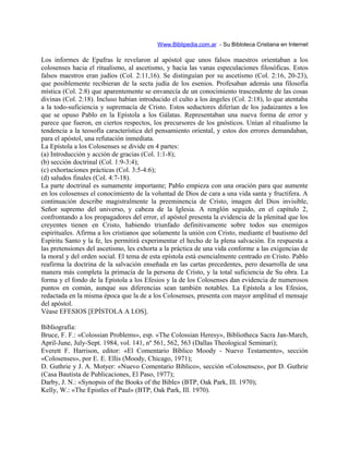 Www.Biblipedia.com.ar - Su Bibloteca Cristiana en Internet
Los informes de Epafras le revelaron al apóstol que unos falsos maestros orientaban a los
colosenses hacia el ritualismo, al ascetismo, y hacia las vanas especulaciones filosóficas. Estos
falsos maestros eran judíos (Col. 2:11,16). Se distinguían por su ascetismo (Col. 2:16, 20-23),
que posiblemente recibieran de la secta judía de los esenios. Profesaban además una filosofía
mística (Col. 2:8) que aparentemente se envanecía de un conocimiento trascendente de las cosas
divinas (Col. 2:18). Incluso habían introducido el culto a los ángeles (Col. 2:18), lo que atentaba
a la todo-suficiencia y supremacía de Cristo. Estos seductores diferían de los judaizantes a los
que se opuso Pablo en la Epístola a los Gálatas. Representaban una nueva forma de error y
parece que fueron, en ciertos respectos, los precursores de los gnósticos. Unían al ritualismo la
tendencia a la teosofía característica del pensamiento oriental, y estos dos errores demandaban,
para el apóstol, una refutación inmediata.
La Epístola a los Colosenses se divide en 4 partes:
(a) Introducción y acción de gracias (Col. 1:1-8);
(b) sección doctrinal (Col. 1:9-3:4);
(c) exhortaciones prácticas (Col. 3:5-4:6);
(d) saludos finales (Col. 4:7-18).
La parte doctrinal es sumamente importante; Pablo empieza con una oración para que aumente
en los colosenses el conocimiento de la voluntad de Dios de cara a una vida santa y fructífera. A
continuación describe magistralmente la preeminencia de Cristo, imagen del Dios invisible,
Señor supremo del universo, y cabeza de la Iglesia. A renglón seguido, en el capítulo 2,
confrontando a los propagadores del error, el apóstol presenta la evidencia de la plenitud que los
creyentes tienen en Cristo, habiendo triunfado definitivamente sobre todos sus enemigos
espirituales. Afirma a los cristianos que solamente la unión con Cristo, mediante el bautismo del
Espíritu Santo y la fe, les permitirá experimentar el hecho de la plena salvación. En respuesta a
las pretensiones del ascetismo, les exhorta a la práctica de una vida conforme a las exigencias de
la moral y del orden social. El tema de esta epístola está esencialmente centrado en Cristo. Pablo
reafirma la doctrina de la salvación enseñada en las cartas precedentes, pero desarrolla de una
manera más completa la primacía de la persona de Cristo, y la total suficiencia de Su obra. La
forma y el fondo de la Epístola a los Efesios y la de los Colosenses dan evidencia de numerosos
puntos en común, aunque sus diferencias sean también notables. La Epístola a los Efesios,
redactada en la misma época que la de a los Colosenses, presenta con mayor amplitud el mensaje
del apóstol.
Véase EFESIOS [EPÍSTOLA A LOS].
Bibliografía:
Bruce, F. F.: «Colossian Problems», esp. «The Colossian Heresy», Bibliotheca Sacra Jan-March,
April-June, July-Sept. 1984, vol. 141, nº 561, 562, 563 (Dallas Theological Seminari);
Everett F. Harrison, editor: «El Comentario Bíblico Moody - Nuevo Testamento», sección
«Colosenses», por E. E. Ellis (Moody, Chicago, 1971);
D. Guthrie y J. A. Motyer: «Nuevo Comentario Bíblico», sección «Colosenses», por D. Guthrie
(Casa Bautista de Publicaciones, El Paso, 1977);
Darby, J. N.: «Synopsis of the Books of the Bible» (BTP, Oak Park, Ill. 1970);
Kelly, W.: «The Epistles of Paul» (BTP, Oak Park, Ill. 1970).
 
