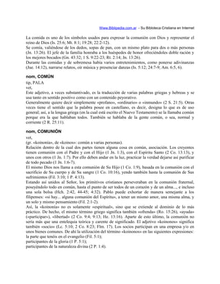 Www.Biblipedia.com.ar - Su Bibloteca Cristiana en Internet
La comida es uno de los símbolos usados para expresar la comunión con Dios y representar el
reino de Dios (Is. 25:6; Mt. 8:1; 19:28; 22:2-12).
Se comía, valiéndose de los dedos, sopas de pan, con un mismo plato para dos o más personas
(Jn. 13:26). El jefe de la familia honraba a los huéspedes de honor ofreciéndoles doble ración y
los mejores bocados (Gn. 43:32; 1 S. 9:22-23; Rt. 2:14; Jn. 13:26).
Durante las comidas y de sobremesa había varios entretenimientos, como ponerse adivinanzas
(Jue. 14:12), narrarse relatos, oír música y presenciar danzas (Is. 5:12; 24:7-9; Am. 6:5, 6).
nom, COMÚN
tip, PALA
vet,
Este adjetivo, a veces substantivado, es la traducción de varias palabras griegas y hebreas y se
usa tanto en sentido positivo como con un contenido peyorativo.
Generalmente quiere decir simplemente «profano», «ordinario» o «inmundo» (2 S. 21:5). Otras
veces tiene el sentido que la palabra posee en castellano, es decir, designa lo que es de uso
general; así, a la lengua griega (en la cual está escrito el Nuevo Testamento) se la llamaba común
porque era la que hablaban todos. También se hablaba de la gente común, o sea, normal y
corriente (2 R. 25:11).
nom, COMUNIÓN
vet,
(gr. «koinonía», de «koinos»: común a varias personas).
Relación dentro de la cual dos partes tienen alguna cosa en común, asociación. Los creyentes
tienen comunión con el Padre y con el Hijo (1 Jn. 1:3), con el Espíritu Santo (2 Co. 13:13), y
unos con otros (1 Jn. 1:7). Por ello deben andar en la luz, practicar la verdad dejarse así purificar
de todo pecado (1 Jn. 1:6-7).
El mismo Dios nos llama a esta comunión de Su Hijo (1 Co. 1:9), basada en la comunión con el
sacrificio de Su cuerpo y de Su sangre (1 Co. 10:16), yendo también hasta la comunión de Sus
sufrimientos (Fil. 3:10; 1 P. 4:13).
Estando así unidos al Señor, los primitivos cristianos perseveraban en la comunión fraternal,
poseyéndolo todo en común, hasta el punto de ser todos de un corazón y de un alma..., e incluso
una sola bolsa (Hch. 2:42, 44-45; 4:32). Pablo puede exhortar de manera semejante a los
filipenses: «si hay... alguna comunión del Espíritu», a tener un mismo amor, una misma alma, y
un solo y mismo pensamiento (Fil. 2:1-2).
Así, la «koinonía» no es solamente «espiritual», sino que se extiende al dominio de lo más
práctico. De hecho, el mismo término griego significa también «ofrenda» (Ro. 15:26), «ayuda»
(«participar»), «libertad» (2 Co. 9:4; 9:13; He. 13:16). Aparte de esto último, la comunión no
sería más que una entelequia teórica y carente de significado. El adjetivo «koinonos» significa
también «socio» (Lc. 5:10; 2 Co. 8:23; Flm. 17). Los socios participan en una empresa y/o en
unos bienes comunes. De ahí la utilización del término «koinonos» en las siguientes expresiones:
la parte que tenéis en el evangelio (Fil. 5:1);
participantes de la gloria (1 P. 5:1);
participantes de la naturaleza divina (2 P. 1:4).
 