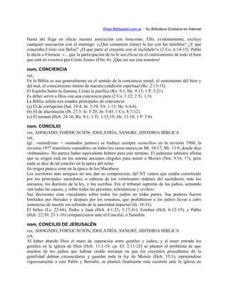 Www.Biblipedia.com.ar - Su Bibloteca Cristiana en Internet
Hasta ahí llega en efecto nuestra asociación con Jesucristo. Ello, evidentemente, excluye
cualquier asociación con el enemigo: «¿Qué comunión (tiene) la luz con las tinieblas? ¿Y qué
concordia Cristo con Belial? ¿O qué parte el creyente con el incrédulo?» (2 Co. 6:14-15). Pablo
le decía a Filemón: «... que la participación de tu fe sea eficaz en el conocimiento de todo el bien
que está en vosotros por Cristo Jesús» (Flm. 6). ¡Que así sea con nosotros!
nom, CONCIENCIA
vet,
En la Biblia se usa generalmente en el sentido de la conciencia moral, el sentimiento del bien y
del mal, el conocimiento íntimo de nuestra condición espiritual (Ro. 2:13-15).
El Espíritu Santo la ilumina; Cristo la purifica (Ro. 9:1; He. 9:15; 1 P. 3:21).
Es deber servir a Dios con una conciencia pura (2 Co. 1:12; 2 Ti. 1:3).
La Biblia señala tres estados principales de conciencia:
(a) El de corrupción (Sal. 10:4; Jn. 3:19; Tit. 1:15; He. 6:4-6).
(b) El de alucinación (Jb. 27:5; Is. 5:20; Jn. 5:45; 1 Co. 8:7-12).
(c) El normal (Hch. 24:16; Ro. 9:1; 1 Ti. 1:15,19; He. 13:18; 1 P. 3:6).
nom, CONCILIO
ver, AHOGADO, FORNICACIÓN, IDOLATRÍA, SANGRE, HISTORIA BÍBLICA
vet,
(gr.: «sunedrion» = «sentados juntos») se traduce siempre «concilio» en la revisión 1960; la
revisión 1977 translitera «sanedrín» en todos los casos menos en Mt. 10:17; Mr. 13:9, donde dice
«tribunales». No parece haber equivalente hebreo para este término. El judaísmo rabínico afirma
que su origen está en los setenta ancianos elegidos para asistir a Moisés (Nm. 9:16, 17); pero
nada se dice de tal concilio en la época del reino.
Su origen parece estar en la época de los Macabeos.
Los escritores más antiguos no nos dan su composición; del NT vemos que estaba constituido
por los principales sacerdotes, o cabezas de los veinticuatro órdenes del sacerdocio, más los
ancianos, los doctores de la ley, y los escribas. Era el tribunal supremo de los judíos, actuando
«en todas las causas, y sobre todas las personas, eclesiásticas y civiles».
Sus decisiones eran vinculantes sobre todos los judíos en todas partes. Sus poderes fueron
limitados por Herodes y después por los romanos, que prohibieron a los judíos llevar a cabo
sentencias de muerte sin refrendo de la autoridad imperial (Jn. 18:31).
El Señor (Lc. 22:66); Pedro y Juan (Hch. 4:1-23; 5:17-41); Esteban (Hch. 6:12-15); y Pablo
(Hch. 22:30; 23:1-10) comparecieron ante el Concilio, o Sanedrín.
nom, CONCILIO DE JERUSALÉN
ver, AHOGADO, FORNICACIÓN, IDOLATRÍA, SANGRE, HISTORIA BÍBLICA
vet,
Al haber abatido Dios el muro de separación entre gentiles y judíos, y al tener entrada los
gentiles en la iglesia de Dios (Hch. 11:1-18; cp. Ef. 2:11-22) se planteó el problema de que
muchos de los judíos que habían creído insistían en que los creyentes procedentes de la
gentilidad debían circuncidarse y guardar toda la ley de Moisés (Hch. 15:1), oponiéndose
vigorosamente a esto Pablo y Bernabé, se planteó finalmente esta cuestión ante la iglesia en
 