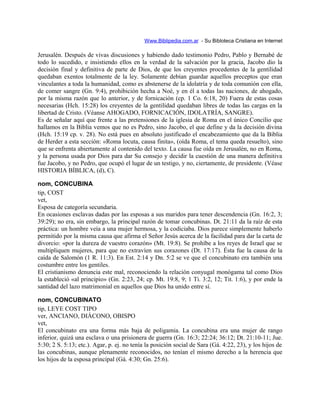 Www.Biblipedia.com.ar - Su Bibloteca Cristiana en Internet
Jerusalén. Después de vivas discusiones y habiendo dado testimonio Pedro, Pablo y Bernabé de
todo lo sucedido, e insistiendo ellos en la verdad de la salvación por la gracia, Jacobo dio la
decisión final y definitiva de parte de Dios, de que los creyentes procedentes de la gentilidad
quedaban exentos totalmente de la ley. Solamente debían guardar aquellos preceptos que eran
vinculantes a toda la humanidad, como es abstenerse de la idolatría y de toda comunión con ella,
de comer sangre (Gn. 9:4), prohibición hecha a Noé, y en él a todas las naciones, de ahogado,
por la misma razón que lo anterior, y de fornicación (cp. 1 Co. 6:18, 20) Fuera de estas cosas
necesarias (Hch. 15:28) los creyentes de la gentilidad quedaban libres de todas las cargas en la
libertad de Cristo. (Véanse AHOGADO, FORNICACIÓN, IDOLATRÍA, SANGRE).
Es de señalar aquí que frente a las pretensiones de la iglesia de Roma en el único Concilio que
hallamos en la Biblia vemos que no es Pedro, sino Jacobo, el que define y da la decisión divina
(Hch. 15:19 cp. v. 28). No está pues en absoluto justificado el encabezamiento que da la Biblia
de Herder a esta sección: «Roma locuta, causa finita», (oída Roma, el tema queda resuelto), sino
que se enfrenta abiertamente al contenido del texto. La causa fue oída en Jerusalén, no en Roma,
y la persona usada por Dios para dar Su consejo y decidir la cuestión de una manera definitiva
fue Jacobo, y no Pedro, que ocupó el lugar de un testigo, y no, ciertamente, de presidente. (Véase
HISTORIA BÍBLICA, (d), C).
nom, CONCUBINA
tip, COST
vet,
Esposa de categoría secundaria.
En ocasiones esclavas dadas por las esposas a sus maridos para tener descendencia (Gn. 16:2, 3;
39:29); no era, sin embargo, la principal razón de tomar concubinas. Dt. 21:11 da la raíz de esta
práctica: un hombre veía a una mujer hermosa, y la codiciaba. Dios parece simplemente haberlo
permitido por la misma causa que afirma el Señor Jesús acerca de la facilidad para dar la carta de
divorcio: «por la dureza de vuestro corazón» (Mt. 19:8). Se prohíbe a los reyes de Israel que se
multipliquen mujeres, para que no extravíen sus corazones (Dt. 17:17). Ésta fue la causa de la
caída de Salomón (1 R. 11:3). En Est. 2:14 y Dn. 5:2 se ve que el concubinato era también una
costumbre entre los gentiles.
El cristianismo denuncia este mal, reconociendo la relación conyugal monógama tal como Dios
la estableció «al principio» (Gn. 2:23, 24; cp. Mt. 19:8, 9; 1 Ti. 3:2, 12; Tit. 1:6), y por ende la
santidad del lazo matrimonial en aquellos que Dios ha unido entre sí.
nom, CONCUBINATO
tip, LEYE COST TIPO
ver, ANCIANO, DIÁCONO, OBISPO
vet,
El concubinato era una forma más baja de poligamia. La concubina era una mujer de rango
inferior, quizá una esclava o una prisionera de guerra (Gn. 16:3; 22:24; 36:12; Dt. 21:10-11; Jue.
5:30; 2 S. 5:13; etc.). Agar, p. ej. no tenía la posición social de Sara (Gá. 4:22, 23), y los hijos de
las concubinas, aunque plenamente reconocidos, no tenían el mismo derecho a la herencia que
los hijos de la esposa principal (Gá. 4:30; Gn. 25:6).
 