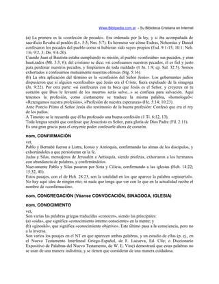 Www.Biblipedia.com.ar - Su Bibloteca Cristiana en Internet
(a) La primera es la «confesión de pecado». Era ordenada por la ley, y si iba acompañada de
sacrificio llevaba al perdón (Lv. 5:5; Nm. 5:7). Es hermoso ver cómo Esdras, Nehemías y Daniel
confesaron los pecados del pueblo como si hubieran sido suyos propios (Esd. 9:1-15; 10:1; Neh.
1:6; 9:2, 3; Dn. 9:4-20).
Cuando Juan el Bautista estaba cumpliendo su misión, el pueblo «confesaba» sus pecados, y eran
bautizados (Mt. 3:5, 6); del cristiano se dice: «si confesamos nuestros pecados, él es fiel y justo
para perdonar nuestros pecados, y limpiarnos de toda maldad» (1 Jn. 1:9; cp. Sal. 32:5). Somos
exhortados a confesarnos mutuamente nuestras ofensas (Stg. 5:16).
(b) La otra aplicación del término es la «confesión del Señor Jesús». Los gobernantes judíos
dispusieron que si alguien «confesaba» que Jesús era el Cristo, fuera expulsado de la sinagoga
(Jn. 9:22). Por otra parte: «si confesares con tu boca que Jesús es el Señor, y creyeres en tu
corazón que Dios le levantó de los muertos serás salvo...» se confiesa para salvación. Aquí
tenemos la profesión, como ciertamente se traduce la misma palabra, «homologeõ»:
«Retengamos nuestra profesión», «Profesión de nuestra esperanza» (He. 5:14; 10:23).
Ante Poncio Pilato el Señor Jesús dio testimonio de la buena profesión: Confesó que era el rey
de los judíos.
A Timoteo se le recuerda que él ha profesado una buena confesión (1 Ti. 6:12, 13).
Toda lengua tendrá que confesar que Jesucristo es Señor, para gloria de Dios Padre (Fil. 2:11).
Es una gran gracia para el creyente poder confesarle ahora de corazón.
nom, CONFIRMACIÓN
vet,
Pablo y Bernabé fueron a Listra, Iconio y Antioquía, confirmando las almas de los discípulos, y
exhortándoles a que persistieran en la fe.
Judas y Silas, mensajeros de Jerusalén a Antioquía, siendo profetas, exhortaron a los hermanos
con abundancia de palabras, y confirmándolos.
Nuevamente Pablo y Silas pasaron por Siria y Cilicia, confirmando a las iglesias (Hch. 14:22;
15:32, 41).
Estos pasajes, con el de Hch. 28:23, son la totalidad en los que aparece la palabra «episterizõ».
No hay aquí idea de ningún rito; ni nada que tenga que ver con lo que en la actualidad recibe el
nombre de «confirmación».
nom, CONGREGACIÓN (Véanse CONVOCACIÓN, SINAGOGA, IGLESIA)
nom, CONOCIMIENTO
vet,
Son varias las palabras griegas traducidas «conocer», siendo las principales:
(a) «oida», que significa «conocimiento interno consciente» en la mente; y
(b) «ginoskõ», que significa «conocimiento objetivo». Este último pasa a la consciencia, pero no
a la inversa.
Son varios los pasajes en el NT en que aparecen ambas palabras, y un estudio de ellas (p. ej., en
el Nuevo Testamento Interlineal Griego-Español, de F. Lacueva, Ed. Clíe; o Diccionario
Expositivo de Palabras del Nuevo Testamento, de W. E. Vine) demostrará que estas palabras no
se usan de una manera indistinta, y se tienen que considerar de una manera cuidadosa.
 