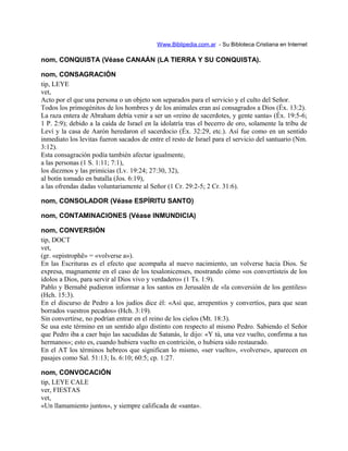 Www.Biblipedia.com.ar - Su Bibloteca Cristiana en Internet
nom, CONQUISTA (Véase CANAÁN (LA TIERRA Y SU CONQUISTA).
nom, CONSAGRACIÓN
tip, LEYE
vet,
Acto por el que una persona o un objeto son separados para el servicio y el culto del Señor.
Todos los primogénitos de los hombres y de los animales eran así consagrados a Dios (Éx. 13:2).
La raza entera de Abraham debía venir a ser un «reino de sacerdotes, y gente santa» (Éx. 19:5-6;
1 P. 2:9); debido a la caída de Israel en la idolatría tras el becerro de oro, solamente la tribu de
Leví y la casa de Aarón heredaron el sacerdocio (Éx. 32:29, etc.). Así fue como en un sentido
inmediato los levitas fueron sacados de entre el resto de Israel para el servicio del santuario (Nm.
3:12).
Esta consagración podía también afectar igualmente,
a las personas (1 S. 1:11; 7:1),
los diezmos y las primicias (Lv. 19:24; 27:30, 32),
al botín tomado en batalla (Jos. 6:19),
a las ofrendas dadas voluntariamente al Señor (1 Cr. 29:2-5; 2 Cr. 31:6).
nom, CONSOLADOR (Véase ESPÍRITU SANTO)
nom, CONTAMINACIONES (Véase INMUNDICIA)
nom, CONVERSIÓN
tip, DOCT
vet,
(gr. «epistrophë» = «volverse a»).
En las Escrituras es el efecto que acompaña al nuevo nacimiento, un volverse hacia Dios. Se
expresa, magnamente en el caso de los tesalonicenses, mostrando cómo «os convertisteis de los
ídolos a Dios, para servir al Dios vivo y verdadero» (1 Ts. 1:9).
Pablo y Bernabé pudieron informar a los santos en Jerusalén de «la conversión de los gentiles»
(Hch. 15:3).
En el discurso de Pedro a los judíos dice él: «Así que, arrepentíos y convertíos, para que sean
borrados vuestros pecados» (Hch. 3:19).
Sin convertirse, no podrían entrar en el reino de los cielos (Mt. 18:3).
Se usa este término en un sentido algo distinto con respecto al mismo Pedro. Sabiendo el Señor
que Pedro iba a caer bajo las sacudidas de Satanás, le dijo: «Y tú, una vez vuelto, confirma a tus
hermanos»; esto es, cuando hubiera vuelto en contrición, o hubiera sido restaurado.
En el AT los términos hebreos que significan lo mismo, «ser vuelto», «volverse», aparecen en
pasajes como Sal. 51:13; Is. 6:10; 60:5; cp. 1:27.
nom, CONVOCACIÓN
tip, LEYE CALE
ver, FIESTAS
vet,
«Un llamamiento juntos», y siempre calificada de «santa».
 