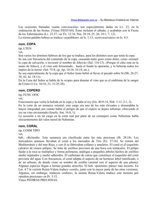 Www.Biblipedia.com.ar - Su Bibloteca Cristiana en Internet
Las ocasiones llamadas «santa convocación» son especialmente dadas en Lv. 23, en la
ordenación de las fiestas. (Véase FIESTAS). Éstas incluían el sábado, y acababan con la Fiesta
de los Tabernáculos (Lv. 23:37, ver Éx. 12:16; Nm. 28:18, 25, 26; 19:1, 7, 12).
La misma palabra hebrea se traduce «asambleas» en Is. 1:13; «convocaciones» en Is. 4:5.
nom, COPA
tip, UTEN
vet,
Son varios los términos hebreos de los que se traduce, para los distintos usos que tenía la copa.
Se usa con frecuencia del contenido de la copa, causando tanto gozo como dolor, como «tomaré
la copa de salvación, e invocaré el nombre de Jehová» (Sal. 116:13). «Porque el cáliz está en la
mano de Jehová, y el vino está fermentado... hasta el fondo lo apurarán, y lo beberán todos los
impíos de la tierra» (Sal. 75:8; cp. Ap. 14:10; 16:19, etc.).
Se usa especialmente de la copa que el Señor Jesús bebió al llevar el pecado sobre Sí (Mt. 26:27,
39, 42; Jn. 18:11).
En la Cena del Señor se habla de la «copa» para denotar el vino que es el emblema de la sangre
de Cristo (1 Co. 10:16, 21; 11:25-28).
nom, COPERO
tip, FUNC OFIC
vet,
Funcionario que vertía la bebida en la copa y la daba al rey (Gn. 40:9-14; Neh. 1:11; 2:1, 2).
En la corte de un monarca oriental, este cargo era uno de los más elevados y demandaba la
mayor integridad, por cuanto había el peligro de que el copero se dejara sobornar, ofreciendo al
rey un vino envenenado (Josefo, Ant. 16:8, 1).
La accesión a un tal cargo en la corte real por parte de un extranjero como Nehemías habla
elocuentemente del valor moral de Nehemías.
nom, CORAL
tip, COSM TIPO
vet,
heb.: «Ra'moth». Esta sustancia era clasificada entre las más preciosas (Jb. 28:18). Los
mercaderes arameos llevaban el coral a los mercados de Tiro (Ez. 27:16). Se extraía del
Mediterráneo y del mar Rojo, y con él se fabricaban collares y amuletos. El coral es el esqueleto
calcáreo de cienos pólipos. Se trata de zoófitos provistos de una boca con tentáculos. El pólipo
fijado a la roca se multiplica y forma polímeras, análogas a pequeños árboles hechos de zoófitos
medio separados y medio adheridos. El carbonato de calcio que constituye el esqueleto del coral
proviene del agua. Con frecuencia, el coral adopta el aspecto de un hermoso árbol ramificado, o
de un arbusto, de donde viene su nombre de zoófito (animal con el aspecto de una planta).
Algunas especies llegan a formar grandes arrecifes. El heb. «peninim» parece más incierto. En
Lm. 4:7 la versión Reina-Valera traduce «coral», junto con la mayor parte de las otras versiones.
Algunos, sin embargo, traducen «rubíes»; la misma Reina-Valera traduce este término por
«piedras preciosas» en Pr. 3:15.
Véase PIEDRAS PRECIOSAS.
 