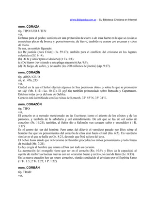 Www.Biblipedia.com.ar - Su Bibloteca Cristiana en Internet
nom, CORAZA
tip, TIPO EJER UTEN
vet,
Defensa para el pecho; consistía en una protección de cuero o de lona fuerte en la que se cosían o
remataban placas de bronce y, posteriormente, de hierro; también se usaron con escamas y cotas
de malla.
Se usa, en sentido figurado:
(a) De justicia (para Cristo) (Is. 59:17); también para el conflicto del cristiano en los lugares
celestiales (Ef. 6:14).
(b) De fe y amor (para el desierto) (1 Ts. 5:8).
(c) De hierro (revistiendo a una plaga atacante) (Ap. 9:9).
(d) De fuego, de zafiro, y de azufre (los 200 millones de jinetes) (Ap. 9:17).
nom, CORAZÍN
tip, ARQU CIUD
sit, a1, 476, 255
vet,
Ciudad en la que el Señor efectuó algunas de Sus poderosas obras, y sobre la que se pronunció
un ¡ay! (Mt. 11:21; Lc. 10:13). El ¡ay! fue también pronunciado sobre Betsaida y Capernaum.
Estaban todas cerca del mar de Galilea.
Corazín está identificada con las ruinas de Kerazeh, 32° 55' N, 35° 34' E.
nom, CORAZÓN
tip, TIPO
vet,
El corazón es a menudo mencionado en las Escrituras como el asiento de los afectos y de las
pasiones, y también de la sabiduría y del entendimiento. De ahí que se lea de «el sabio de
corazón» (Pr. 16:21); también, el Señor dio a Salomón «un corazón sabio y entendido» (1 R.
3:12).
Es el centro del ser del hombre. Pero antes del diluvio el veredicto pasado por Dios sobre el
hombre fue que los pensamientos del corazón de ellos eran hacia el mal (Gn. 6:5). Un veredicto
similar es el que se halla en Gn. 8:21, después que Noé saliera del arca.
El Señor Jesús añade que del corazón del hombre proceden los malos pensamientos y toda forma
de maldad (Mr. 7:21).
La ley exigía al hombre que amara a Dios con todo su corazón.
La aceptación del evangelio tiene que ser en el corazón (Ro. 10:9), y Dios da la capacidad al
oyente de recibir las buenas nuevas con un «corazón bueno y recto», lo cual da fruto (Lc. 8:15).
En la nueva creación hay un «puro corazón», siendo conducido el cristiano por el Espíritu Santo
(1 Ti. 1:5; 2 Ti. 2:22; 1 P. 1:22).
nom, CORBÁN
tip, TRAD
vet,
 