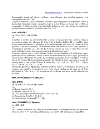 Www.Biblipedia.com.ar - Su Bibloteca Cristiana en Internet
Transcripción griega del hebreo «gorban», «una ofrenda», que significa cualquier cosa
consagrada u ofrecida a Dios.
Los judíos permitían, y quizá alentaban, a los hijos que consagraran sus propiedades a Dios, y
que después rehusaran ayudar a sus padres, bajo la excusa de que sus bienes eran «corbán», o
consagrados. El Señor reprocha a las autoridades judías por esto como una de sus tradiciones,
mediante las que anulaban la palabra de Dios (Mr. 7:11).
nom, CORDERO
tip, FAUN TIPO LEYE CUAD
vet,
El cordero es símbolo de sumisión humilde, y cuando se seleccionaba para sacrificio tenía que
ser sin tacha: un tipo muy adecuado del Señor Jesús, el Cordero de Dios. Él, el Humilde y Santo
«como cordero fue llevado al matadero», y fue proclamado por Juan como «el Cordero de Dios,
que quita el pecado del mundo»; y nuevamente como «el Cordero de Dios», como objeto de la
contemplación del alma (Jn. 1:29, 36). En la visión celestial de Juan, el Señor Jesús es visto
como un Cordero «como inmolado», a quien se da adoración universal.
El carácter especial que va con el título de Cordero en Apocalipsis es el de sufrimiento, Aquel
que fue rechazado en la tierra, aunque visto en medio del trono en el cielo. Aquel que sufrió es
vindicado allí, y finalmente posee a Su esposa, la nueva Jerusalén, donde se establece el trono de
Dios y del Cordero. Él siempre llevará el carácter del Elegido de Dios, «que quita el pecado del
mundo» sobre la base del sacrificio de Sí mismo (Ap. 5:6-13; 6:1, 16; 7:9-17; 12:11; 14:1-10;
15:3; 17:14; 19:7, 9; 21:9-27; 22:1, 3).
En todos los pasajes de Apocalipsis el término usado es «arnion», el diminutivo de «arnos», «un
cordero», que significa «un cordero joven». Es la misma palabra que la usada por el Señor
dirigiéndose a Pedro en Jn. 21:15: «Apacienta mis corderos», aplicada a los discípulos jóvenes
del Señor.
nom, CORDÓN (Véase CUERDAS)
nom, CORÉ
tip, BIOG SACE FUNC HOMB HOAT
vet,
(a) Hijo de Esaú (Gn. 36:5).
(b) Nieto de Esaú (Gn. 36:16).
(c) Levita que dirigió una rebelión contra Moisés (Nm. 16).
(d) Descendiente de Caleb (1 Cr. 2:43).
(e) Funcionario de Ezequías (2 Cr. 31:14).
nom, CORINTIOS (1ª Epístola)
tip, LIBR LINT
vet,
La 1ª Epístola de Pablo a los Corintios fue escrita durante la prolongada estancia del apóstol en
Éfeso (Ef. 16:8, 9, 19; Hch. 19), probablemente en el año 54 o 55 d.C. (algunos dicen el 57).
 