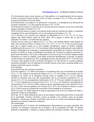 Www.Biblipedia.com.ar - Su Bibloteca Cristiana en Internet
(V) Advertencias contra ciertos abusos en el culto público, y el comportamiento de las mujeres
en base a la posición relativa de Dios, Cristo, el varón, y la mujer (1 Co. 11:2-34), y en cuanto a
la manera de celebrar la Cena del Señor.
(VI) Instrucciones con respecto a la apreciación, el ejercicio, y la disciplina en la utilización de
los dones espirituales, y el valor supremo del amor (1 Co. 12-14).
(VII) Instrucción tocante a la doctrina de la resurrección de los muertos, acerca de la cual había
algunos inclinados a la duda (1 Co. 15).
(VIII) Forma de actuar en cuanto a las colectas hechas para los cristianos de Judea, y conclusión
a propósito de los viajes del apóstol y de sus circunstancias personales (1 Co. 16).
La 2ª Epístola a los Corintios fue redactada en Macedonia (2 Co. 2:13; 7:5; 9:2, 4), poco
después que Pablo hubiera salido de Éfeso (Hch. 20:1), quizás el mismo año en que fue
redactada 1ª Corintios, o en otoño del año siguiente.
Timoteo volvía a estar con el apóstol (2 Co. 1:1). Tito y otro cristiano habían vuelto después de
haber sido enviados de Éfeso a Corinto (2 Co. 2:13; 7:6, 7, 13, 14, 15; 12:18) con instrucciones
para que la iglesia tomara en el acto medidas disciplinarias contra un hombre culpable,
probablemente de incesto (1 Co. 5:1). Este hombre había desafiado públicamente la autoridad del
apóstol, obstinándose en su pecado, y comprometiendo el equilibrio de la iglesia. Tito tenía que
reunirse con Pablo en Troas; no habiéndole encontrado allí, el apóstol se inquietó sumamente, y
partió hacia Macedonia. Tito le dio en Macedonia las nuevas de que los Corintios habían actuado
firmemente en cuanto al culpable, quien había reconocido humildemente su pecado. El apóstol
escribió entonces la epístola que Tito, acompañado de otros dos discípulos (2 Co. 8:16-24), llevó
a Corinto. Esta epístola revela el tormento del apóstol a la idea de que los corintios pudieran
mostrársele desleales; lleva la impronta de la terrible tensión a que estuvo sometido debido a los
peligros espirituales que les acosaban.
(A) Contenido.
Esta epístola tiene tres secciones esenciales:
(I) En los capítulos 1 al 7 Pablo da homenaje a la bondad de Dios que le ha librado de la prueba
(2 Co. 1:1-14); rechaza la acusación de Iigereza (2 Co. 1:15-2:4); ordena a los corintios que no
sobrepasen los límites de la disciplina ejercida contra el culpable (2 Co. 2:5-11), después
describe el ministerio que le ha sido encomendado: este es un ministerio espiritual (2 Co. 3);
sincero (2 Co. 4:1-6); acompañado de sufrimientos (2 Co. 4:7-18), pero también de esperanza (2
Co. 5:1-10). Inspirado por el mismo Cristo (2 Co. 5:11-17), es un ministerio esencialmente de
reconciliación (2 Co. 5:18-6:2). Pablo resume lo que ha significado para él este ministerio (2 Co.
6:3-10), y sobre esta base apelaba a los corintios (2 Co. 6:11-18). El apóstol se alienta y se goza
(2 Co. 6) por cuanto los corintios han reconocido lo bien fundado de su ministerio.
(II) En los caps. 8-9, Pablo habla de la colecta organizada en favor de los cristianos de Judea, y
desarrolla el tema de la liberalidad.
(III) Caps. 10-12: Pablo defiende de nuevo, de una manera conmovedora pero firme, la autoridad
de su apostolado. Termina volviendo a poner en guardia a los corintios contra sus pecados
habituales, y declara que, durante su próxima visita, no los va a tratar con miramiento alguno si
persisten en su anterior manera de conducirse.
(B) Autenticidad.
La autenticidad de 2ª Corintios está abundantemente demostrada por su propio contenido. Son
evidentes los elementos esenciales de la teología y de la escatología de Pablo. El apóstol
defiende su apostolado, y subraya el carácter glorioso del ministerio cristiano. Más que en otra
 