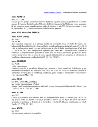 Www.Biblipedia.com.ar - Su Bibloteca Cristiana en Internet
nom, ACMETA
tip, CIUD CINH
Ciudad que los griegos y romanos llamaban Ecbátana y que los judíos designaban con el nombre
arameo de Acmeta. Desde los años 700 antes de Cristo fue capital de Media, así como residencia
de los monarcas persas cuando cayó en poder de éstos en el año 550. Se la menciona en el libro
de Esdras (Esd. 6:2) y en diversos libros de la literatura apócrifa.
nom, ACO. Véase TOLEMAIDA.
nom, ACOR (Valle)
tip, VALL
ver, ACÁN
Acor significa «angustia», y es el lugar donde fue apedreado Acán, con todos los suyos, por
haber atraído la maldición sobre Israel, al haber tomado del anatema de Jericó para sí (Jos. 7). El
valle se hallaba entre Jericó y Ai, en los límites de la tribu de Judá. Identificado con Wadi Kelt,
31º 50' N, 35º 24' E. Será una puerta de esperanza para Israel (Os. 2:15) en el futuro, cuando, en
confesión y arrepentimiento, quitando de entre ellos su pecado, recuerden que fue allí donde
empezó a caer sobre ellos el juicio de Dios, seguido de bendición: así será como la tribulación de
los últimos días terminará en bendición (65:10). (Ver ACÁN.)
nom, ACRABIM
tip, PUER
= «los escorpiones».
Puerto de montaña al sur del mar Muerto, que constituía el límite meridional de Palestina, y que
era también «la frontera del amorreo» (Nm. 34:4; Jue. 1:36; Jos. 15:3). Se menciona también en
la literatura apócrifa, bajo el nombre de Acrabatane, como campo de batalla entre Judas Macabeo
y los edomitas (1 Mac. 5:3).
nom, ACSÁ
tip, BIOG MUJE MUAT MSHA
(en versión Valera antigua, «Axá»).
Hija de Caleb, otorgada como esposa a Otoniel, porque éste conquistó Quiriat-séfer (Debir) (Jos.
15:16-19; Jue. 1:12-15; 1 Cr. 2:49).
nom, ACSAF
tip, CIUD
Ciudad en la frontera de la tribu de Aser. Es nombrada entre Betén y Alamelec (Jos. 19:25). Su
rey estuvo entre los treinta y un reyes muertos a manos de los hijos de Israel, al haberse
levantado en contra de la división de la tierra (Jos. 11:1; 12:20). Ha sido identificada con «Kefr
Yasif», 32º 57' N, 35º 10' E.
nom, ACZIB
tip, CIUD
«un torrente de invierno», o «engaño».
 