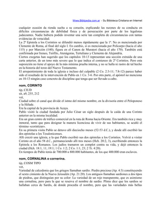 Www.Biblipedia.com.ar - Su Bibloteca Cristiana en Internet
cualquier ocasión da rienda suelta a su corazón, explicando las razones de su conducta en
difíciles circunstancias de debilidad física y de persecución por parte de los legalistas
judaizantes. Nadie hubiera podido inventar una serie tan completa de circunstancias con tantas
evidencias de veracidad.
La 2ª Epístola a los Corintios se difundió menos rápidamente que la 1ª. No es mencionada por
Clemente de Roma, al final del siglo I. En cambio, sí es mencionada por Policarpo (hacia el año
115) y por Marción (140); figura en el Canon de Muratori (hacia el año 170). También está
confirmada por Ireneo, Teófilo, Atenágoras, Tertuliano y Clemente de Alejandría.
Ciertos exegetas han sugerido que los capítulos 10-13 representan una sección extraída de una
carta anterior, de un tono más severo que lo que indica el comienzo de 2ª Corintios. Pero esta
suposición no tiene el apoyo de la más mínima prueba interna, y no se halla ni rastro de tal hecho
en la historia del texto del Nuevo Testamento.
El arrepentimiento de toda la iglesia e incluso del culpable (2 Co. 2:3-11; 7:8-12) parece haber
sido el resultado de la intervención de Pablo en 1 Co. 3-6. Por otra parte, el apóstol no menciona
en 10-13 ningún caso concreto de disciplina que tenga que ser llevado a cabo.
nom, CORINTO
tip, CIUD
sit, a9, 255, 212
vet,
Ciudad sobre el canal que divide el istmo del mismo nombre, en la divisoria entre el Peloponeso
y la Hélade.
Era la capital de la provincia de Acaya.
Pablo visitó la ciudad fundada por Julio César un siglo después de la caída de una Corinto
anterior en la misma localidad.
Era un gran centro de tráfico comercial en la ruta de Roma hacia Oriente. Era también rica y muy
inmoral, tanto que para designar la manera licenciosa de vivir de sus habitantes, se acuñó el
término «corintizar».
En su primera visita Pablo se detuvo allí dieciocho meses (52-53 d.C.), y desde allí escribió las
dos epístolas a los Tesalonicenses.
Allí creció una iglesia, a la que Pablo escribió sus dos epístolas a los Corintios. Volvió a visitar
Corinto en el año 58 d.C., permaneciendo allí tres meses (Hch. 20:2, 3), escribiendo entonces la
Epístola a los Romanos. Los judíos tramaron un complot contra su vida, y dejó entonces la
ciudad (Hch. 18:1, 11; 19:1; 1 Co. 1:2; 2 Co. 1:1, 23; 2 Ti. 4:20).
En tiempos de Pablo tenía de 700.000 a 800.000 habitantes, de los que 400.000 eran esclavos.
nom, CORNALINA o cornerina.
tip, COSM TIPO
vet,
Variedad de calcedonia que los griegos llamaban sardio. Piedra preciosa (Ap. 4:3) constituyendo
el sexto cimiento de la Nueva Jerusalén (Ap. 21:20). Los antiguos llamaban sardiones a dos tipos
de piedras, que distinguían por su color: La variedad de un rojo transparente, que es asimismo
una cornalina, pero para la que se reserva el nombre de sardio. Plinio dice que los sardios se
hallaban cerca de Sardis, de donde procedía el nombre, pero que las variedades más bellas
 