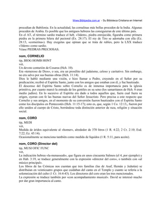 Www.Biblipedia.com.ar - Su Bibloteca Cristiana en Internet
procedían de Babilonia. En la actualidad, las cornalinas más bellas proceden de la India. Algunas
proceden de Arabia. Es posible que los antiguos hebreos las consiguieran de este último país.
En el AT, el término sardio traduce el heb. «'õdem», piedra enrojecida; figuraba como primera
piedra en la primera hilera del pectoral (Éx. 28:17). El rey de Tiro se adornaba con ella (Ez.
28:13, «cornerina»). Hay exegetas que opinan que se trata de rubíes, pero la LXX traduce
«'õdem» como sardio.
Véase PIEDRAS PRECIOSAS.
nom, CORNELIO
tip, BIOG HOMB HONT
vet,
Un devoto centurión de Cesarea (Hch. 10).
Era «temeroso de Dios», o sea, era un prosélito del judaísmo, celoso y caritativo. Sin embargo,
no era salvo por sus buenas obras (Hch. 11:14).
Dios le habló mediante una visión, e hizo llamar a Pedro, creyendo en el Señor por su
predicación; recibió el Espíritu Santo, junto con los amigos que estaban con él, y fue bautizado.
El descenso del Espíritu Santo sobre Cornelio es de inmensa importancia para la iglesia
primitiva, por cuanto marcó la entrada de los gentiles en su seno (los samaritanos de Hch. 8 eran
medio judíos). En lo sucesivo el Espíritu era dado a todos aquellos que, fuera cual fuera su
origen, oyeran con fe las buenas nuevas del Señor Jesucristo. Pero precisa a este respecto que
Cornelio y sus amigos, en el momento de su conversión fueron bautizados con el Espíritu Santo
como los discípulos en Pentecostés (Hch. 11:15-17); esto es, que, según 1 Co. 12:13,, fueron por
ello unidos al cuerpo de Cristo, borrándose toda distinción anterior de raza, religión y situación
social.
nom, CORO
tip, MEDI
vet,
Medida de áridos equivalente al «homer», alrededor de 370 litros (1 R. 4:22; 2 Cr. 2:10; Esd.
7:22; Ez. 45:14).
Ocasionalmente se menciona también como medida de líquidos (1 R. 5:11, para aceite).
nom, CORO (Director del)
tip, MUSI OFIC FUNC
vet,
La indicación hebrea «la-menasseah», que figura en unos cincuenta Salmos (el 4, por ejemplo) y
en Hab. 3:19, se traduce generalmente con la expresión «director del coro», o también con «al
músico principal».
Los libros de las Crónicas nos cuentan que tres familias (las de Asaf, Hemán y Jedutún) se
distribuían en veinticuatro grupos que cuidaban del canto en el Templo y cuanto se refería a la
solemnización del culto (1 Cr. 16:4-43). Los directores del coro eran los tres mencionados.
La expresión se traduce también por «con acompañamiento musical». David se interesó mucho
por dar gran importancia al canto.
 