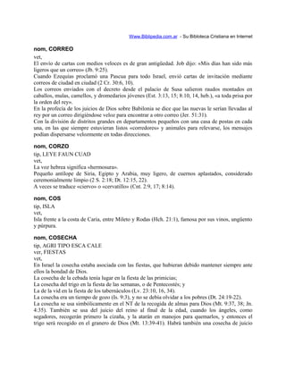 Www.Biblipedia.com.ar - Su Bibloteca Cristiana en Internet
nom, CORREO
vet,
El envío de cartas con medios veloces es de gran antigüedad. Job dijo: «Mis días han sido más
ligeros que un correo» (Jb. 9:25).
Cuando Ezequías proclamó una Pascua para todo Israel, envió cartas de invitación mediante
correos de ciudad en ciudad (2 Cr. 30:6, 10).
Los correos enviados con el decreto desde el palacio de Susa salieron raudos montados en
caballos, mulas, camellos, y dromedarios jóvenes (Est. 3:13, 15; 8:10, 14, heb.), «a toda prisa por
la orden del rey».
En la profecía de los juicios de Dios sobre Babilonia se dice que las nuevas le serían llevadas al
rey por un correo dirigiéndose veloz para encontrar a otro correo (Jer. 51:31).
Con la división de distritos grandes en departamentos pequeños con una casa de postas en cada
una, en las que siempre estuvieran listos «corredores» y animales para relevarse, los mensajes
podían dispersarse velozmente en todas direcciones.
nom, CORZO
tip, LEYE FAUN CUAD
vet,
La voz hebrea significa «hermosura».
Pequeño antílope de Siria, Egipto y Arabia, muy ligero, de cuernos aplastados, considerado
ceremonialmente limpio (2 S. 2:18; Dt. 12:15, 22).
A veces se traduce «ciervo» o «cervatillo» (Cnt. 2:9, 17; 8:14).
nom, COS
tip, ISLA
vet,
Isla frente a la costa de Caria, entre Mileto y Rodas (Hch. 21:1), famosa por sus vinos, ungüento
y púrpura.
nom, COSECHA
tip, AGRI TIPO ESCA CALE
ver, FIESTAS
vet,
En Israel la cosecha estaba asociada con las fiestas, que hubieran debido mantener siempre ante
ellos la bondad de Dios.
La cosecha de la cebada tenía lugar en la fiesta de las primicias;
La cosecha del trigo en la fiesta de las semanas, o de Pentecostés; y
La de la vid en la fiesta de los tabernáculos (Lv. 23:10, 16, 34).
La cosecha era un tiempo de gozo (Is. 9:3), y no se debía olvidar a los pobres (Dt. 24:19-22).
La cosecha se usa simbólicamente en el NT de la recogida de almas para Dios (Mt. 9:37, 38; Jn.
4:35). También se usa del juicio del reino al final de la edad, cuando los ángeles, como
segadores, recogerán primero la cizaña, y la atarán en manojos para quemarlos, y entonces el
trigo será recogido en el granero de Dios (Mt. 13:39-41). Habrá también una cosecha de juicio
 