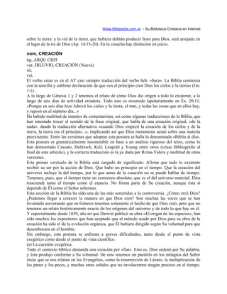 Www.Biblipedia.com.ar - Su Bibloteca Cristiana en Internet
sobre la tierra: y la vid de la tierra, que hubiera debido producir fruto para Dios, será arrojada en
el lagar de la ira de Dios (Ap. 14:15-20). En la cosecha hay distinción en juicio.
nom, CREACIÓN
tip, ARQU CRIT
ver, DILUVIO, CREACIÓN (Nueva)
sit,
vet,
El verbo crear es en el AT casi siempre traducción del verbo heb. «bara». La Biblia comienza
con la sencilla y sublime declaración de que «en el principio creó Dios los cielos y la tierra» (Gn.
1:1).
A lo largo de Génesis 1 y 2 tenemos el relato de cómo Dios dio origen a todo lo existente, a lo
largo de seis días de actividad creadora. Todo esto es resumido lapidariamente en Éx. 20:11:
«Porque en seis días hizo Jehová los cielos y la tierra, el mar, y todas las cosas que en ellos hay,
y reposó en el séptimo día...»
Ha habido multitud de intentos de comentaristas, así como algunas traducciones de la Biblia, que
han intentado torcer el sentido de la frase original, que habla de una creación original, «de la
nada», dando la traducción alternativa «cuando Dios empezó la creación de los cielos y de la
tierra, la tierra era el principio...», implicando así que Dios meramente actuó sobre una materia
preexistente. Entre las versiones que adoptan esta postura se halla la denominada «Biblia al día».
Esta postura es gramaticalmente insostenible en base a un análisis riguroso del texto, como lo
han demostrado Cassuto, Delitzsch, Keil, Leupold y Young entre otros (véase Bibliografía al
final de este artículo), y la correcta traducción es la ya dada por Reina-Valera y multitud de otras
versiones.
Este primer versículo de la Biblia está cargado de significado. Afirma que todo lo existente
recibió su ser por la acción de Dios. Que hubo un principio en el tiempo. Que la creación del
universo incluye la del tiempo, por lo que antes de la creación no se puede hablar de tiempo.
Tenemos, pues, que el tiempo tiene un comienzo absoluto, que es el del universo material. Dios
trasciende tanto el tiempo como el espacio. No forma parte de Su creación, aunque ésta sí
depende de Él como el Señor soberano.
Esta sección de la Biblia ha sido una de las más sometidas a la controversia. ¿Cómo creó Dios?
¿Podemos llegar a conocer la manera en que Dios creó? Son muchas las voces que se han
levantado aseverando que en Génesis tenemos solamente el hecho de que Dios creó, pero que no
tenemos un relato históricamente exacto de los orígenes del universo y de todo lo que hay en él.
Y especialmente desde 1859, año en que Darwin publicó su obra «El origen de las especies», han
sido muchos los expositores que han aceptado que el método usado por Dios para su obra de la
creación ha sido el de la evolución orgánica, que Él hubiera dirigido según Su voluntad para que
desembocara en el hombre.
Sin embargo, esta postura se enfrenta a graves dificultades, tanto desde el punto de vista
exegético como desde el punto de vista científico.
(a) La cuestión exegética.
Todo el contexto bíblico demanda una creación por «fiat». Esto es, Dios ordenó por Su palabra,
y ésta produjo conforme a Su voluntad. De esto tenemos un paralelo en los milagros del Señor
Jesús que se nos relatan en los Evangelios, como la resurrección de Lázaro, la multiplicación de
los panes y los peces, y muchas otras señales que no involucraron ningún proceso en el tiempo.
 