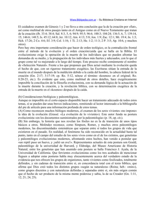 Www.Biblipedia.com.ar - Su Bibloteca Cristiana en Internet
El cuidadoso examen de Génesis 1 y 2 no lleva a otra conclusión que la de la creación por «fiat»,
así como multitud de otros pasajes tanto en el Antiguo como en el Nuevo Testamento que tratan
de la creación (Jb. 33:4; 38:4; Sal. 8:3, 5, 6; 94:9; 95:5; 96:6; 100:3; 104:24; 136:5, 6, 7; 139:14,
15; 146:6; 148:5; Is. 45:12; 64:8; Jer. 10:12; Am. 4:13; 5:8; Jon. 1:9; Zac. 12:1; Mt. 19:4; Jn. 1:3;
Hch. 17:26; 2 Co. 4:6; Ef. 3:9; Col. 1:16; 1 Ti. 2:13; He. 1:2; 11:3; 2 P. 3:5; Ap. 10:6, y muchos
otros).
Pero hay otra importante consideración que hacer de orden teológico, es la contradicción frontal
entre el método de la evolución y el orden creación/caída que se halla en la Biblia. El
evolucionismo exige la operación de la muerte de los individuos que no pueden afrontar las
demandas de su medio, y la propagación de los individuos más fuertes y adecuados, con lo que el
grupo como tal va mejorando a lo largo del tiempo. Este proceso recibe comúnmente el nombre
de «Selección Natural». Frente a los que proponen que Dios actuó mediante la evolución queda
el hecho de que, con un riguroso tratamiento exegético, las Escrituras sitúan la entrada de la
muerte en el mundo después de la maldición debido a la caída del hombre, la cabeza federal de la
creación (Gn. 2:17; 3:17-19; cp. Ro. 5:12, nótese el término «kosmos» en el original; Ro.
8:20-23, etc.). Es evidente que esto, como multitud de otros detalles, hace exegéticamente
imposible la conciliación de la filosofía evolucionista, con su demanda lógica de la actuación de
la muerte durante la creación, y la revelación bíblica, con su determinación exegética de la
entrada de la muerte en el «kosmos» después de la caída.
(b) Consideraciones biológicas y paleontológicas.
Aunque es imposible en el corto espacio disponible hacer un tratamiento adecuado de todos estos
temas, sí se pueden dar unas breves indicaciones, remitiendo al lector interesado a la bibliografía
del pie de artículo para una información profunda de estos temas.
(A) Como reconocen muchos biólogos modernos, el examen de los seres vivientes «no impone»
la idea de la evolución (Grassé: «La evolución de lo viviente»). Este autor funda su postura
evolucionista «en los documentos suministrados por la paleontología» (p. 18, op. cit.).
(B) Sin embargo, la historia que nos revelan los fósiles no es la de transición de unos tipos
básicos a otros. Meléndez reconoce, como Simpson, Romer, y muchos otros paleontólogos
modernos, las discontinuidades sistemáticas que separan entre sí todos los grupos de vida que
existieron en el pasado. En realidad, el fenómeno ha sido reconocido en la actualidad hasta tal
punto, tanto en el campo del estudio de los seres vivos como en el de los extintos, que genetistas
y paleontólogos evolucionistas modernos, afrontando estos hechos, han venido a postular que
«un reptil puso un huevo, y ¡salió un ave!». Representantes actuales de esta postura son Gould,
paleontólogo de la universidad de Harvard, y Eldredge, del Museo Americano de Historia
Natural; entre los genetistas que han asumido esta postura se halla Francisco J. Ayala, de la
Universidad de California. Que fervientes evolucionistas como los tres acabados de mencionar
lleguen a adoptar estas posturas habla muy elocuentemente acerca del verdadero estado de la
evidencia que nos ofrecen los grupos de organismos, tanto vivientes como fosilizados, totalmente
definidos, y sin cadenas de transición entre sí, en concordancia total con el texto bíblico, que
afirma que Dios creó todos los distintos grupos «según su naturaleza» (Reina; heb.: «min»),
como grupos discretos y con naturalezas definidas y separadas entre sí, sin más origen común
que el hecho de ser producto de la misma mente poderosa y sabia, la de su Creador (Gn. 1:11,
12, 21, 24, 25).
 