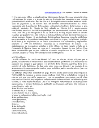 Www.Biblipedia.com.ar - Su Bibloteca Cristiana en Internet
5. El creacionismo bíblico acepta el relato de Génesis como factual. Reconoce las características
y el contenido del relato, y lo acepta sin reservas de ningún tipo, basándose en una exégesis
gramático-histórica del relato. Ésta ha sido la fe de la Iglesia cuando no han penetrado en ella
ideas del paganismo o, en nuestros días, del moderno antisobrenaturalismo. La postura
creacionista halla la explicación de los estratos sedimentarios fosilíferos de la tierra en la gran
catástrofe hidráulica del Diluvio de Noé, relatado en Génesis 6-8 y acontecimientos
cataclísmicos posteriores de carácter regional (para un tratamiento más detallado de este tema,
véase DILUVIO, y la bibliografía al pie de DILUVIO). No hay ninguna razón de carácter
exegético que pueda llevar a otra postura; en realidad, toda la corriente de interpretaciones que
intenta inyectar a Génesis 1-2 un significado distinto del que llanamente posee, ha tenido lugar
con posterioridad al desarrollo de concepciones naturalistas del origen y de la historia geológica
de la tierra, y del surgimiento de las teorías evolucionistas. Los comentarios y exposiciones
anteriores al 1800 son testimonios elocuentes de la interpretación de Génesis 1 sin
mediatizaciones de concepciones extrañas al texto bíblico. Un buen ejemplo se halla en el
Comentario de Matthew Henry, así como en el comentario a Génesis de Juan Calvino. Unas
obras recomendables por su gran calidad en el estudio exegético son las de Cassuto, Keil-
Delitzsch, Leupold y Young, entre otras (consultar la Bibliografía).
(d) Crítica liberal.
La crítica «liberal» ha considerado Génesis 1-2 como un mito de carácter religioso; por lo
general, los adherentes a esta escuela de pensamiento afirman que Génesis 2 es producto de una
redacción más antigua, y que Génesis 1 es producto de la reflexión sacerdotal, de la época
posterior al exilio babilónico. Se dice, entre otras cosas, que Génesis 1 es producto de un
pensamiento religioso muy «evolucionado», y que no hubiera podido ser redactado en época tan
temprana como la de Moisés.
Sin embargo, esta postura ha recibido un golpe decisivo con las excavaciones arqueológicas en
Tell-Mardikh (las ruinas de la antigua ciudad-estado de Ebla). Allí se ha hallado un poema de la
creación con una concepción monoteísta y con un paralelismo sorprendente con el relato
creacional de Génesis 1, muy alejado de los burdos mitos de la creación de los babilonios y otras
naciones, de fecha mucho más tardía. Uno de los principales participantes en las investigaciones
arqueológicas, el profesor Pettinato, ha publicado una traducción del texto; éste pertenece al
género hímnico, y dice así:
Señor del cielo y de la tierra:
la tierra no era, tú la creaste,
la luz del día no era, tú la creaste,
la luz de la mañana tú no habías (aún) hecho existir.
Señor: palabra eficaz,
Señor: prosperidad,
Señor: heroísmo,
Señor: ...
Señor: infatigable,
Señor: divinidad,
Señor: quien salva,
Señor: vida dichosa.
 