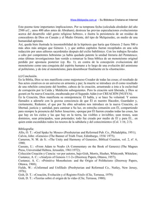 Www.Biblipedia.com.ar - Su Bibloteca Cristiana en Internet
Este poema tiene importantes implicaciones. Por su temprana fecha (calculada alrededor del año
2500 a.C., unos 400 años antes de Abraham), destroza las previas especulaciones evolucionistas
acerca del desarrollo «del genio religioso hebreo», e ilustra la persistencia de un residuo de
conocedores de Dios en Canaán y el Medio Oriente, del tipo de Melquisedec, en medio de una
humanidad apóstata.
Así, queda bien ilustrada la insostenibilidad de la hipótesis que haría que Génesis 2 fuera 500 o
más años más antiguo que Génesis 1, y que ambos capítulos fueran recopilados en una sola
redacción por unos editores sacerdotales después del exilio babilónico. Con los trabajos llevados
a cabo por competentes hebraístas ya había quedado patente la unidad literaria del Pentateuco;
estas últimas investigaciones han venido a remarcar la línea bíblica de un monoteísmo original
perdido por apostasía posterior (cp. Ro. 1), en contra de la concepción evolucionista del
monoteísmo como una conquista del espíritu humano a lo largo de una evolución del animismo
al politeísmo, y de éste al monoteísmo, para desembocar finalmente en la «ilustración».
(e) Conclusión.
En la Biblia, Dios se nos manifiesta como majestuoso Creador de todas las cosas; el resultado de
Sus actos creativos es un universo en armonía y paz; la muerte se introduce en él como resultado
de una rebelión consciente del hombre, cabeza de la creación, arrastrando a ésta a la esclavitud
de corrupción por la Caída y Maldición subsiguientes. Pero la creación será liberada, y Dios se
gozará en Su nueva Creación, encabezada por el Segundo Adán (ver CREACIÓN [NUEVA).
En la Creación, Dios manifiesta su omnipotencia: Él habla, y se hace Su voluntad. Y somos
llamados a adorarle con la gozosa consciencia de que Él es nuestro Hacedor, Guardador y,
ciertamente, Redentor, el que por Su obra salvadora nos introduce en la nueva Creación, en
libertad, justicia y santidad, para caminar a Su luz, en estrecha comunión con Él, compartiendo
para siempre la presencia del Señor Jesucristo, «porque por Él fueron creadas todas las cosas, las
que hay en los cielos y las que hay en la tierra, las visibles e invisibles; sean tronos, sean
dominios, sean principados, sean potestades; todo fue creado por medio de Él y para Él... en
quien están escondidos todos los tesoros de la sabiduría y del conocimiento» (Col. 1:16; 2:3).
Bibliografía:
Allis, O. T.: «God Spake by Moses» (Presbyterian and Reformed Pub. Co., Philadelphia, 1951);
Calvin, John: «Genesis» (The Banner of Truth Trust, Edimburgo, 1554/ 1975);
Cameron, N. M. de S.: «The Unity and Harmony of Genesis», Biblical Creation, vol. 2, nº. 6,
1980;
Cassuto, U.: «From Adam to Noah» (A Commentary on the Book of Genesis) (The Magnes
Press, Universidad Hebrea, Jerusalén, 1961/1972);
Colección Creación y Ciencia: ver por autores, bajo Gish, Morris, Slusher, Whitcomb, Whitelaw;
Custance, A. C.: «Analysis of Genesis 1:1-2» (Doorway Papers, Ottawa, 1957);
Custance, A. C.: «Primitive Monotheism: and the Origin of Politheism» (Doorway Papers,
Ottawa, 1968);
Fields, W.: «Unformed and Unfilled» (Presbyterian and Reformed Co., Nutley, New Jersey,
1976);
Gish, D. T.: «Creación, Evolución y el Registro Fósil» (Clíe, Terrassa, 1979):
Gish, D. T.: «Teorías sobre el origen de la vida» (Clíe, Terrassa, 1980);
 