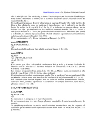 Www.Biblipedia.com.ar - Su Bibloteca Cristiana en Internet
«En el principio creó Dios los cielos y la tierra». Esto fue seguido por Su creación de todo lo que
tiene aliento, y finalmente el hombre, que es exhortado a acordarse de su Creador en los días de
su juventud (Ec. 12:1).
El mundo gentil es acusado de servir a la criatura en lugar de al Creador (Ro. 1:25). Del Hijo de
Dios se dice: «Todas las cosas por medio de él fueron hechas, y sin él nada de lo que ha sido
hecho, fue hecho» (Jn. 1:3; cp. Col. 1:16). En He. 1:2 se insiste en este extremo: «Dios... nos ha
hablado en el Hijo... por medio del cual hizo también el universo». Por ello Dios es el Creador, y
el Hijo es la Persona de la Deidad por quien todo el universo fue creado. El hombre debe lealtad
a su Creador. El salmista dijo devotamente: «Venid, adoremos y postrémonos; arrodillémonos
delante de Jehová nuestro Hacedor» (Sal. 95:6).
De los impíos se dice: «¡Ay del que pleitea con su Hacedor!» (Is. 45:9).
nom, CRESCENTE
tip, BIOG HOMB HOAT
vet,
Discípulo con Pablo en Roma. Dejó a Pablo y se fue a Galacia (2 Ti. 4:10).
nom, CRETA
tip, ISLA
ver, CAFTOR, FILISTEOS
sit, a9, 301, 286
vet,
Creta es una gran isla a casi mitad de camino entre Siria y Malta, y al sureste de Grecia. Se
identifica con la Caftor del AT, de donde procedían los filisteos (Jer. 47:4; Am. 9:7). (Véase
CAFTOR, FILISTEOS).
Los romanos conquistaron Creta entre el año 68 y 66 a.C. Muchos judíos se instalaron en ella
(Hch. 2:11; cp. 1 Mac. 15:19-23, Gortina estaba en Creta).
El cristianismo se introdujo tempranamente en ella. Tito se quedó en Creta encargado por Pablo
de poner las cosas en orden, y de neutralizar las enseñanzas de los judaizantes (Tit. 1:5, 10, 14).
Los cretenses fueron famosos arqueros, pero sus vicios les hicieron proverbialmente famosos,
como dice Pablo, citando a Epiménides: «Los cretenses son siempre mentirosos, malas bestias,
glotones, ociosos» (Tit. 1:12).
nom, CRETENSES (Ver Creta)
nom, CRIBA
tip, UTEN TIPO
vet,
Se menciona en el Antiguo y en el Nuevo Testamento.
Es un instrumento que sirve para limpiar el grano, separándolo de materias extrañas antes de
molerlo.
Su mención (generalmente en sentido metafórico) tiene una enseñanza para los creyentes, al
advertirles que así también serán separados los buenos de los malos (Is. 30:28; Am. 9:9; Mt. 3:12
y paralelos).
 