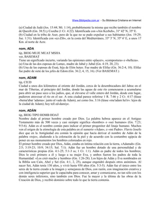 Www.Biblipedia.com.ar - Su Bibloteca Cristiana en Internet
(a) Ciudad de Judá (Jos. 15:44; Mi. 1:14), probablemente la misma que recibe también el nombre
de Quezib (Gn. 38:5) y Cozeba (1 Cr. 4:22). Identificada con «Ain Kezbeh», 31º 42' N, 35º E.
(b) Ciudad en la tribu de Aser, pero de la que no se pudo expulsar a sus habitantes (Jos. 19:29;
Jue. 1:31). Identificada con «ez-Zib», en la costa del Mediterráneo, 33º 3' N, 35º 6' E, a unos 17
Km. al norte de Acre.
nom, ADA
tip, BIOG MUJE MUAT MSHA
ver, BASEMAT
Tiene un significado incierto, variando las opiniones entre «placer», «compostura» o «belleza».
(a) Una de las dos esposas de Lamec, madre de Jabal y Jubal (Gn. 4:19, 20, 23).
(b) Una de las esposas de Esaú, hija de Elón heteo. Fue madre de Elifaz (Gn. 36:2-4, 10). Elifaz
fue padre de siete de los jefes de Edom (Gn. 36:2, 4, 15, 16). (Ver BASEMAT.)
nom, ADAM
tip, CIUD
Ciudad a unos dos kilómetros al oriente del Jordán, cerca de la desembocadura del Jaboc en el
mar de Tiberias, al principio del Jordán, donde las aguas de este río comenzaron a acumularse
para abrir un paso seco a los judíos, que, al elevarse el valle entero del Jordán, desde este lugar,
pudieron atravesar el río en el sur. A esta ciudad parece referirse 1 R. 7:46 y 2 Cr. 4:17 (léase
«bema'abar 'adama»: junto al vado de Adam), así como Jos. 3:16 (léase «me'adam ha'ir»: lejos de
la ciudad de Adam); hoy tell ed-damiye.
nom, ADÁN
tip, BIOG TIPO HOMB HOAT
Nombre dado al primer hombre creado por Dios. La palabra hebrea aparece en el Antiguo
Testamento más de 500 veces y casi siempre significa «hombre» o «ser humano» (Gn. 7:23;
9:5-6). Adán es el nombre común para indicar el primer progenitor del linaje humano. Muchos
ven el origen de la etimología de esta palabra en el sumerio «Adan», o «mi Padre». Flavio Josefo
dice que en la Antigüedad era común la opinión que hacía derivar el nombre de Adán de la
palabra «rojo», aludiendo a la coloración de la piel y de acuerdo con la costumbre egipcia de
poner en sus monumentos los hombres coloreados en rojo.
El primer hombre creado por Dios, Adán, estaba en íntima relación con la tierra, «Adamah» (Gn.
2:5; 3:19-23; 10:9; 34:15; Sal. 7:1). Adán fue un hombre dotado de una personalidad y de
características propias (Gn. 4:1-25; 5:1-3 ss; 1 Cr. 1:1). Adán es padre de todos los hombres;
Dios lo creó primero a él y luego a su mujer Eva, y ambos fueron los padres de toda la
Humanidad: «Los creó macho y hembra» (Gn. 1:26-28). Los hijos de Adán y Eva nombrados en
la Biblia son Caín, Abel y Set (Gn. 4:1, 2, 25), aunque engendró después otros anónimos. Al
nacer Set, Adán tenía 130 años, y vivió hasta 930 años (Gn. 5:3-5). Adán fue el único entre los
seres de la tierra creado a la imagen y semejanza de Dios, con razón, con imaginación creativa y
con inteligencia superior que le capacitaba para conocer, amar y comunicarse, no tan sólo con los
demás seres inferiores, sino también con Dios. Fue la mayor y la última de las obras de la
Creación de Dios, y recibió dominio sobre todo lo que la tierra contenía.
 