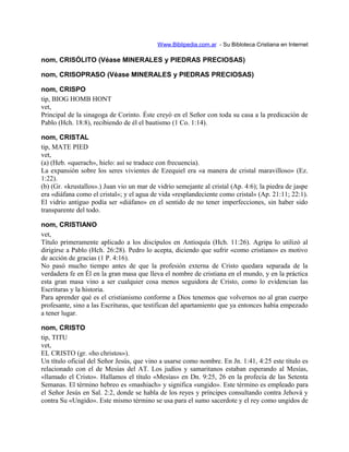 Www.Biblipedia.com.ar - Su Bibloteca Cristiana en Internet
nom, CRISÓLITO (Véase MINERALES y PIEDRAS PRECIOSAS)
nom, CRISOPRASO (Véase MINERALES y PIEDRAS PRECIOSAS)
nom, CRISPO
tip, BIOG HOMB HONT
vet,
Principal de la sinagoga de Corinto. Éste creyó en el Señor con toda su casa a la predicación de
Pablo (Hch. 18:8), recibiendo de él el bautismo (1 Co. 1:14).
nom, CRISTAL
tip, MATE PIED
vet,
(a) (Heb. «querach», hielo: así se traduce con frecuencia).
La expansión sobre los seres vivientes de Ezequiel era «a manera de cristal maravilloso» (Ez.
1:22).
(b) (Gr. «krustallos».) Juan vio un mar de vidrio semejante al cristal (Ap. 4:6); la piedra de jaspe
era «diáfana como el cristal»; y el agua de vida «resplandeciente como cristal» (Ap. 21:11; 22:1).
El vidrio antiguo podía ser «diáfano» en el sentido de no tener imperfecciones, sin haber sido
transparente del todo.
nom, CRISTIANO
vet,
Título primeramente aplicado a los discípulos en Antioquía (Hch. 11:26). Agripa lo utilizó al
dirigirse a Pablo (Hch. 26:28). Pedro lo acepta, diciendo que sufrir «como cristiano» es motivo
de acción de gracias (1 P. 4:16).
No pasó mucho tiempo antes de que la profesión externa de Cristo quedara separada de la
verdadera fe en Él en la gran masa que lleva el nombre de cristiana en el mundo, y en la práctica
esta gran masa vino a ser cualquier cosa menos seguidora de Cristo, como lo evidencian las
Escrituras y la historia.
Para aprender qué es el cristianismo conforme a Dios tenemos que volvernos no al gran cuerpo
profesante, sino a las Escrituras, que testifican del apartamiento que ya entonces había empezado
a tener lugar.
nom, CRISTO
tip, TITU
vet,
EL CRISTO (gr. «ho christos»).
Un título oficial del Señor Jesús, que vino a usarse como nombre. En Jn. 1:41, 4:25 este título es
relacionado con el de Mesías del AT. Los judíos y samaritanos estaban esperando al Mesías,
«llamado el Cristo». Hallamos el título «Mesías» en Dn. 9:25, 26 en la profecía de las Setenta
Semanas. El término hebreo es «mashiach» y significa «ungido». Este término es empleado para
el Señor Jesús en Sal. 2:2, donde se habla de los reyes y príncipes consultando contra Jehová y
contra Su «Ungido». Este mismo término se usa para el sumo sacerdote y el rey como ungidos de
 