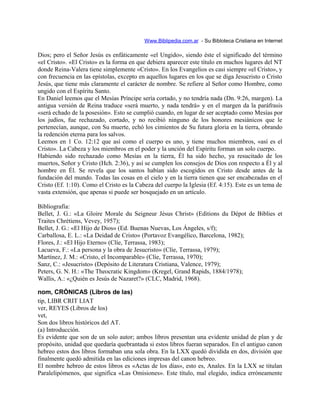 Www.Biblipedia.com.ar - Su Bibloteca Cristiana en Internet
Dios; pero el Señor Jesús es enfáticamente «el Ungido», siendo éste el significado del término
«el Cristo». «El Cristo» es la forma en que debiera aparecer este título en muchos lugares del NT
donde Reina-Valera tiene simplemente «Cristo». En los Evangelios es casi siempre «el Cristo», y
con frecuencia en las epístolas, excepto en aquellos lugares en los que se diga Jesucristo o Cristo
Jesús, que tiene más claramente el carácter de nombre. Se refiere al Señor como Hombre, como
ungido con el Espíritu Santo.
En Daniel leemos que el Mesías Príncipe sería cortado, y no tendría nada (Dn. 9:26, margen). La
antigua versión de Reina traduce «será muerto, y nada tendrá» y en el margen da la paráfrasis
«será echado de la posesión». Esto se cumplió cuando, en lugar de ser aceptado como Mesías por
los judíos, fue rechazado, cortado, y no recibió ninguno de los honores mesiánicos que le
pertenecían, aunque, con Su muerte, echó los cimientos de Su futura gloria en la tierra, obrando
la redención eterna para los salvos.
Leemos en 1 Co. 12:12 que así como el cuerpo es uno, y tiene muchos miembros, «así es el
Cristo». La Cabeza y los miembros en el poder y la unción del Espíritu forman un solo cuerpo.
Habiendo sido rechazado como Mesías en la tierra, Él ha sido hecho, ya resucitado de los
muertos, Señor y Cristo (Hch. 2:36), y así se cumplen los consejos de Dios con respecto a Él y al
hombre en Él. Se revela que los santos habían sido escogidos en Cristo desde antes de la
fundación del mundo. Todas las cosas en el cielo y en la tierra tienen que ser encabezadas en el
Cristo (Ef. 1:10). Como el Cristo es la Cabeza del cuerpo la Iglesia (Ef. 4:15). Este es un tema de
vasta extensión, que apenas si puede ser bosquejado en un artículo.
Bibliografía:
Bellet, J. G.: «La Gloire Morale du Seigneur Jésus Christ» (Editions du Dépot de Biblies et
Traites Chrétiens, Vevey, 1957);
Bellet, J. G.: «El Hijo de Dios» (Ed. Buenas Nuevas, Los Ángeles, s/f);
Carballosa, E. L.: «La Deidad de Cristo» (Portavoz Evangélico, Barcelona, 1982);
Flores, J.: «El Hijo Eterno» (Clíe, Terrassa, 1983);
Lacueva, F.: «La persona y la obra de Jesucristo» (Clíe, Terrassa, 1979);
Martínez, J. M.: «Cristo, el Incomparable» (Clíe, Terrassa, 1970);
Sanz, C.: «Jesucristo» (Depósito de Literatura Cristiana, Valence, 1979);
Peters, G. N. H.: «The Theocratic Kingdom» (Kregel, Grand Rapids, 1884/1978);
Wallis, A.: «¿Quién es Jesús de Nazaret?» (CLC, Madrid, 1968).
nom, CRÓNICAS (Libros de las)
tip, LIBR CRIT LIAT
ver, REYES (Libros de los)
vet,
Son dos libros históricos del AT.
(a) Introducción.
Es evidente que son de un solo autor; ambos libros presentan una evidente unidad de plan y de
propósito, unidad que quedaría quebrantada si estos libros fueran separados. En el antiguo canon
hebreo estos dos libros formaban una sola obra. En la LXX quedó dividida en dos, división que
finalmente quedó admitida en las ediciones impresas del canon hebreo.
El nombre hebreo de estos libros es «Actas de los días», esto es, Anales. En la LXX se titulan
Paralelipómenos, que significa «Las Omisiones». Este título, mal elegido, indica erróneamente
 