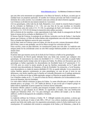Www.Biblipedia.com.ar - Su Bibloteca Cristiana en Internet
que esta obra sería meramente un suplemento a los libros de Samuel y de Reyes, en tanto que en
realidad tiene un propósito particular. El nombre de Crónicas proviene del título Cronicón que
Jerónimo dio a estos escritos. Las consideró como una crónica de toda la historia sagrada.
Las Crónicas se dividen de una manera natural en 2 secciones:
(A) Las genealogías, sobre todo las de Judá, Benjamín y Leví, desde la creación hasta el regreso
de los exiliados en Babilonia (1 Cr. 1-8), con una lista de los que moraban en Jerusalén
probablemente antes del exilio (1 Cr. 9:1-34). La genealogía de Saúl y de Jonatán, y el relato de
su muerte (1 Cr. 9:35-10:14) forman la transición entre ambas secciones.
(B) La historia de los israelitas, y más especialmente la de Judá, desde la consagración de David
hasta el retorno de los exiliados en Babilonia (2 Cr. 11-36).
El brusco final de Crónicas, la analogía de sus últimos versículos con los de Esdras 1, han hecho
pensar que Crónicas y el libro de Esdras habían sido originalmente una sola obra ininterrumpida.
Pero se pueden dar hipótesis acerca de estos versículos:
(A) Se trata, tanto en Crónicas como en Esdras, de citas de un solo y mismo documento oficial.
(B) O bien, como es más probable, uno de los libros recogió los versículos del otro.
Estos escritos, como un plan diferente, no constituyeron jamás una sola obra. La tradición más
antigua jamás los ha considerado como un solo libro aunque hubieran podido ser escritos por un
mismo autor.
(b) Fecha.
El primer dato que tenemos acerca de la fecha de las Crónicas se halla en las genealogías.
La descendencia de David queda indicada hasta una fecha más reciente que cualquier otra
genealogía. Al mencionarse los nietos de Zorobabel (1 Cr. 3:19-21), esta obra no puede haber
sido mencionada mucho tiempo antes de la época de Esdras. Se afirma con frecuencia que en la
genealogía se hallan registrados los descendientes de Zorobabel hasta la 6ª generación (1 Cr.
3:21-24), pero no existe la menor prueba de que las familias enumeradas en la 2ª parte del
versículo sean descendientes de Hananías, el hijo de Zorobabel. Su extracción, y la de Secanías,
cuya descendencia es citada de manera detallada (21-24), no queda indicada. La no conexión de
ciertas familias aparecía comúnmente en estas genealogías; en caso de que el texto no sea
defectuoso, este hecho significa que la familia así colocada libremente en el catálogo pertenecía
al clan o a la tribu con la que se halla registrada, aunque su filiación no quede determinada.
Las 4 familias citadas en el v. 21 eran de la línea de David, colaterales con la descendencia real a
través de Hananías, hijo de Zorobabel.
Los otros datos indican asimismo la época de Esdras. La suma ofrecida para el templo se da en
moneda persa y no griega; 1 Cr. 29:7 habla de dáricos, lo que revela que el imperio griego no
había todavía suplantado al persa cuando las Crónicas fueron redactadas.
El término «Birah», palacio o castillo, para designar al templo, indica una época no posterior a la
de Nehemías, ya que después de él «Birah» no significaba el templo, sino una fortificación
erigida por Nehemías (Neh. 2:8; 7:2); para distinguir este edificio del templo y de los demás
edificios, recibió la designación de ciudadela o fortaleza.
(c) Autor.
La tradición atribuye las Crónicas a Esdras. W. F. Albright sustenta esta postura, y piensa que
esta obra fue escrita por él entre el año 400 y 350 a.C. Los críticos modernos proponen por lo
general una fecha más tardía, pero los argumentos presentados contra la fecha tradicional no son
concluyentes. El vocabulario del cronista es semejante al de Esdras y de Nehemías, y data de la
 
