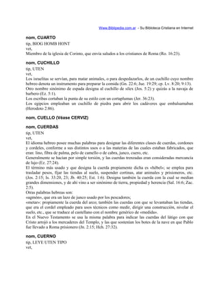 Www.Biblipedia.com.ar - Su Bibloteca Cristiana en Internet
nom, CUARTO
tip, BIOG HOMB HONT
vet,
Miembro de la iglesia de Corinto, que envía saludos a los cristianos de Roma (Ro. 16:23).
nom, CUCHILLO
tip, UTEN
vet,
Los israelitas se servían, para matar animales, o para despedazarlos, de un cuchillo cuyo nombre
hebreo denota un instrumento para preparar la comida (Gn. 22:6; Jue. 19:29; cp. Lv. 8:20; 9:13).
Otro nombre sinónimo de espada designa al cuchillo de sílex (Jos. 5:2) y quizás a la navaja de
barbero (Ez. 5:1).
Los escribas cortaban la punta de su estilo con un cortaplumas (Jer. 36:23).
Los egipcios empleaban un cuchillo de piedra para abrir los cadáveres que embalsamaban
(Herodoto 2:86).
nom, CUELLO (Véase CERVIZ)
nom, CUERDAS
tip, UTEN
vet,
El idioma hebreo posee muchas palabras para designar las diferentes clases de cuerdas, cordones
y cordeles, conforme a sus distintos usos o a las materias de las cuales estaban fabricados, que
eran: lino, fibra de palma, pelo de camello o de cabra, junco, cuero, etc.
Generalmente se hacían por simple torsión, y las cuerdas trenzadas eran consideradas mercancía
de lujo (Ez. 27:24).
El término más usado y que designa la cuerda propiamente dicha es «hébel»; se emplea para
trasladar pesos, fijar las tiendas al suelo, suspender cortinas, atar animales y prisioneros, etc.
(Jos. 2:15; Is. 33:20, 23; Jb. 40:25; Est. 1:6). Designa también la cuerda con la cual se medían
grandes dimensiones, y de ahí vino a ser sinónimo de tierra, propiedad y herencia (Sal. 16:6; Zac.
2:5).
Otras palabras hebreas son:
«agmón», que era un lazo de junco usado por los pescadores;
«metar»: propiamente la cuerda del arco; también las cuerdas con que se levantaban las tiendas,
que era el cordel empleado para usos técnicos como medir, dirigir una construcción, nivelar el
suelo, etc., que se traduce al castellano con el nombre genérico de «medida».
En el Nuevo Testamento se usa la misma palabra para indicar las cuerdas del látigo con que
Cristo arrojó a los mercaderes del Templo, y las que sostenían los botes de la nave en que Pablo
fue llevado a Roma prisionero (Jn. 2:15; Hch. 27:32).
nom, CUERNO
tip, LEYE UTEN TIPO
vet,
 