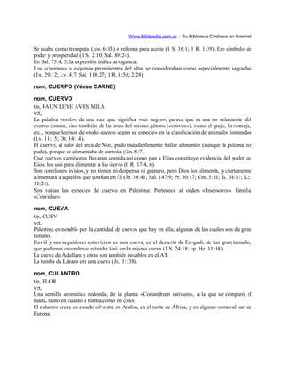 Www.Biblipedia.com.ar - Su Bibloteca Cristiana en Internet
Se usaba como trompeta (Jos. 6:13) o redoma para aceite (1 S. 16:1; 1 R. 1:39). Era símbolo de
poder y prosperidad (1 S. 2:10; Sal. 89:24).
En Sal. 75:4, 5, la expresión indica arrogancia.
Los «cuernos» o esquinas prominentes del altar se consideraban como especialmente sagrados
(Éx. 29:12; Lv. 4.7; Sal. 118:27; 1 R. 1:50; 2:28).
nom, CUERPO (Véase CARNE)
nom, CUERVO
tip, FAUN LEYE AVES MILA
vet,
La palabra «oreb», de una raíz que significa «ser negro», parece que se usa no solamente del
cuervo común, sino también de las aves del mismo género («corvus»), como el grajo, la corneja,
etc., porque leemos de «todo cuervo según su especie» en la clasificación de animales inmundos
(Lv. 11:15; Dt. 14:14).
El cuervo, al salir del arca de Noé, pudo indudablemente hallar alimentos (aunque la paloma no
pudo), porque se alimentaba de carroña (Gn. 8:7).
Que cuervos carnívoros llevaran comida así como pan a Elías constituye evidencia del poder de
Dios; los usó para alimentar a Su siervo (1 R. 17:4, 6).
Son comilones ávidos, y no tienen ni despensa ni granero, pero Dios los alimenta, y ciertamente
alimentará a aquellos que confían en Él (Jb. 38:41; Sal. 147:9; Pr. 30:17; Cnt. 5:11; Is. 34:11; Lc.
12:24).
Son varias las especies de cuervo en Palestina: Pertenece al orden «Insessores», familia
«Corvidae».
nom, CUEVA
tip, CUEV
vet,
Palestina es notable por la cantidad de cuevas que hay en ella, algunas de las cuales son de gran
tamaño.
David y sus seguidores estuvieron en una cueva, en el desierto de En-gadí, de tan gran tamaño,
que pudieron esconderse estando Saúl en la misma cueva (1 S. 24:18: cp. He. 11:38).
La cueva de Adullam y otras son también notables en el AT.
La tumba de Lázaro era una cueva (Jn. 11:38).
nom, CULANTRO
tip, FLOR
vet,
Una semilla aromática redonda, de la planta «Coriandrum sativum», a la que se comparó el
maná, tanto en cuanto a forma como en color.
El culantro crece en estado silvestre en Arabia, en el norte de África, y en algunas zonas al sur de
Europa.
 