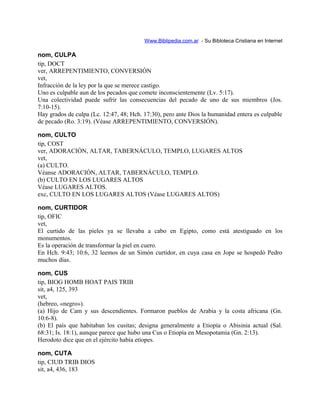 Www.Biblipedia.com.ar - Su Bibloteca Cristiana en Internet
nom, CULPA
tip, DOCT
ver, ARREPENTIMIENTO, CONVERSIÓN
vet,
Infracción de la ley por la que se merece castigo.
Uno es culpable aun de los pecados que comete inconscientemente (Lv. 5:17).
Una colectividad puede sufrir las consecuencias del pecado de uno de sus miembros (Jos.
7:10-15).
Hay grados de culpa (Lc. 12:47, 48; Hch. 17:30), pero ante Dios la humanidad entera es culpable
de pecado (Ro. 3:19). (Véase ARREPENTIMIENTO, CONVERSIÓN).
nom, CULTO
tip, COST
ver, ADORACIÓN, ALTAR, TABERNÁCULO, TEMPLO, LUGARES ALTOS
vet,
(a) CULTO.
Véanse ADORACIÓN, ALTAR, TABERNÁCULO, TEMPLO.
(b) CULTO EN LOS LUGARES ALTOS
Véase LUGARES ALTOS.
exc, CULTO EN LOS LUGARES ALTOS (Véase LUGARES ALTOS)
nom, CURTIDOR
tip, OFIC
vet,
El curtido de las pieles ya se llevaba a cabo en Egipto, como está atestiguado en los
monumentos.
Es la operación de transformar la piel en cuero.
En Hch. 9:43; 10:6, 32 leemos de un Simón curtidor, en cuya casa en Jope se hospedó Pedro
muchos días.
nom, CUS
tip, BIOG HOMB HOAT PAIS TRIB
sit, a4, 125, 393
vet,
(hebreo, «negro»).
(a) Hijo de Cam y sus descendientes. Formaron pueblos de Arabia y la costa africana (Gn.
10:6-8).
(b) El país que habitaban los cusitas; designa generalmente a Etiopía o Abisinia actual (Sal.
68:31; Is. 18:1), aunque parece que hubo una Cus o Etiopía en Mesopotamia (Gn. 2:13).
Herodoto dice que en el ejército había etíopes.
nom, CUTA
tip, CIUD TRIB DIOS
sit, a4, 436, 183
 
