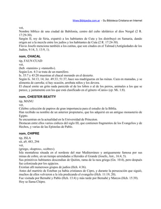 Www.Biblipedia.com.ar - Su Bibloteca Cristiana en Internet
vet,
Nombre bíblico de una ciudad de Babilonia, centro del culto idolátrico al dios Nergal (2 R.
17:29-30).
Sargón II, rey de Siria, expatrió a los habitantes de Cuta y los distribuyó en Samaria, dando
origen así a la mezcla entre los judíos y los habitantes de Cuta (2 R. 17:24-30).
Flavio Josefo menciona también a los cutitas, que son citados en el Talmud (Antigüedades de los
Judíos, 9:14, 3; 13:9, 1).
nom, CHACAL
tip, FAUN CUAD
vet,
(heb. «tannim» y «tannoth»).
Según Lm. 4:3 se trata de un mamífero.
Is. 35:7 y 43:20 muestran al chacal morando en el desierto.
Según Is. 34:13, 14; Jer. 49:33; 51:37, hace sus madrigueras en las ruinas. Caza en manadas, y se
alimenta de carroña; si hay ocasión, arrebata niños y los devora.
El chacal emite un grito nada parecido al de los lobos o al de los perros, animales a los que se
parece, y juntamente con los que está clasificado en el género «Canis» (cp. Mi. 1:8).
nom, CHESTER BEATTY
tip, MANU
vet,
Célebre colección de papiros de gran importancia para el estudio de la Biblia.
Han recibido su nombre de un anterior propietario, que los adquirió en un antiguo monasterio de
Egipto.
Se encuentran en la actualidad en la Universidad de Princeton.
Destacan entre ellos varios códices del siglo III, que contienen fragmentos de los Evangelios y de
Hechos, y varias de las Epístolas de Pablo.
nom, CHIPRE
tip, ISLA
sit, a9, 483, 294
vet,
(griego, «kupros», «cobre»).
Isla montañosa situada en el nordeste del mar Mediterráneo y antiguamente famosa por sus
minas de cobre, en un tiempo arrendadas a Herodes el Grande (Josefo, Ant., 16:4, 5).
Sus primitivos habitantes descendían de Quitim, rama de la raza griega (Gn. 10:4), pero después
fue colonizada por los egipcios.
Existían allí numerosos grupos de judíos (Hch. 4:36).
Antes del martirio de Esteban ya había cristianos de Cipro, y durante la persecución que siguió,
muchos de ellos volvieron a la isla predicando el evangelio (Hch. 11:19, 20).
Fue visitada por Bernabé y Pablo (Hch. 13:4) y más tarde por Bernabé y Marcos (Hch. 15:39).
Hoy se llama Chipre.
 