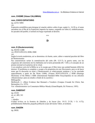 Www.Biblipedia.com.ar - Su Bibloteca Cristiana en Internet
nom, CHISME (Véase CALUMNIA)
nom, CHIVO EXPIATORIO
tip, LEYE TIPO
vet,
Expresión extrabíblica para designar al «macho cabrío» sobre el que, según Lv. 16:20 ss, el sumo
sacerdote (en el Día de la Expiación) imponía las manos, cargando así sobre él, simbólicamente,
los pecados del pueblo; el animal era luego expulsado al desierto.
***
D
nom, D (Deuteronomista)
tip, MANU LIBR
ver, PENTATEUCO, HDB, ISBE
vet,
Según la teoría modernista, así se denomina a la fuente, autor, editor o material peculiar del libro
de Deuteronomio.
Sus características serían la centralización del culto (Dt. 12:5-7), la guerra santa, con las
exigencias del exterminio de los habitantes de la tierra prometida (Dt. 7:20) y el concepto de un
premio terrenal en la práctica de la virtud.
A un estudioso serio de la Biblia no se le escapa que el libro tiene una unidad bastante difícil de
destruir. El problema es complejo y escapa a los propósitos de este Diccionario, pero es de hacer
notar que la discusión en torno a Deuteronomio es relativamente moderna y se ha suscitado
especialmente a partir de De Wette (1806). (Véanse PENTATEUCO, y HDB (Hastings
Dictionary of the Bible) e ISBE (International Standard Bible Encyclopedia) en sus artículos
«Deuteronomy» para un estudio a fondo de la cuestión.)
Bibliografía:
McDowell, J.: «More Evidence that Demand a Veredict» (Campus Crusade for Christ, San
Bernardino, Ca. 1975).
Ver: «Deuteronomio» en Comentario Bíblico Moody (Grand Rapids, Ed. Portavoz, 1993).
nom, DABERAT
tip, CIUD
sit, a1, 409, 341
vet,
= «prado».
Ciudad levítica en la frontera de Zabulón y de Isacar (Jos. 19:12; 21:28; 1 Cr. 6:72);
probablemente Deburieh, pequeña población al pie del monte Tabor, al nordeste.
nom, DAGÓN
tip, DIOS
 