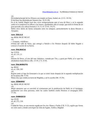 Www.Biblipedia.com.ar - Su Bibloteca Cristiana en Internet
vet,
Divinidad principal de los filisteos con templo en Gaza, Asdod, etc. (1 Cr. 10:10).
El de Gaza fue destruido por Sansón (Jue. 16:21-30).
En el de Asdod, Dagón cayó dos veces milagrosamente ante el arca de Dios; y en la segunda
caída se le rompieron la cabeza y las manos, quedándole sólo el cuerpo, que tenía la forma de un
gran pescado con cabeza humana (1 S. 5:1-9; 15:41; 19:27).
Había otros ídolos de forma semejante entre los antiguos, particularmente la diosa Derceto o
Atergates.
nom, DALILA
tip, BIOG MUJE MUAT
vet,
= «coqueta, veleidosa».
Filistea del valle de Sorec, que entregó a Sansón a los filisteos después de haber llegado a
conocer el secreto de su fuerza.
nom, DALMACIA
tip, LUGA
sit, a9, 119, 11
vet,
Distrito de Ilírico, al este del mar Adriático, visitado por Tito, y quizá por Pablo, al ir «por los
alrededores hasta Ilírico» (Ro. 15:19; 2 Ti. 4:10).
nom, DALMANUTA
tip, REGI
sit, a1, 520, 285
vet,
Región junto al lago de Genesaret a la que se retiró Jesús después de la segunda multiplicación
de los panes (Mr. 8:10).
Mateo dice que estaba en tierra de Magdala, y así lo escribe (Mt. 15:39).
nom, DÁMARIS
tip, BIOG MUJE MUNT
vet,
Mujer ateniense que se convirtió al cristianismo por la predicación de Pablo en el Areópago,
juntamente con otras personas, entre las cuales también estaba Dionisio el areopagita (Hch.
17:34).
nom, DAMASCO
tip, CIUD
sit, a9, 573, 330
vet,
Ciudad de Siria, en una meseta regada por los ríos Abana y Farfar (2 R. 5:12), región que forma
un vasto oasis y donde convergen las rutas de Egipto, Arabia y Bagdad.
 