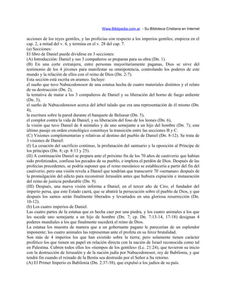 Www.Biblipedia.com.ar - Su Bibloteca Cristiana en Internet
acciones de los reyes gentiles, y las profecías con respecto a los imperios gentiles; empieza en el
cap. 2, a mitad del v. 4, y termina en el v. 28 del cap. 7.
(a) Secciones:
El libro de Daniel puede dividirse en 3 secciones:
(A) Introducción: Daniel y sus 3 compañeros se preparan para su obra (Dn. 1).
(B) En una corte extranjera, entre personas mayoritariamente paganas, Dios se sirve del
testimonio de los 4 jóvenes para manifestar su omnipotencia, controlando los poderes de este
mundo y la relación de ellos con el reino de Dios (Dn. 2-7).
Esta sección está escrita en arameo. Incluye:
el sueño que tuvo Nabucodonosor de una estatua hecha de cuatro materiales distintos y el relato
de su destrucción (Dn. 2),
la tentativa de matar a los 3 compañeros de Daniel y su liberación del horno de fuego ardiente
(Dn. 3),
el sueño de Nabucodonosor acerca del árbol talado que era una representación de él mismo (Dn.
4),
la escritura sobre la pared durante el banquete de Belsasar (Dn. 5),
el complot contra la vida de Daniel, y su liberación del foso de los leones (Dn. 6),
la visión que tuvo Daniel de 4 animales y de uno semejante a un hijo del hombre (Dn. 7); este
último pasaje en orden cronológico constituye la transición entre las secciones B y C.
(C) Visiones complementarias y relativas al destino del pueblo de Daniel (Dn. 8-12). Se trata de
3 visiones de Daniel:
(I) La cesación del sacrificio continuo, la profanación del santuario y la oposición al Príncipe de
los príncipes (Dn. 8; cp. 8:13 y 25).
(II) A continuación Daniel se prepara ante el próximo fin de los 70 años de cautiverio que habían
sido profetizados, confiesa los pecados de su pueblo, e implora el perdón de Dios. Después de las
profecías precedentes, se podría suponer que el reino mesiánico se establecería a partir del fin del
cautiverio; pero una visión revela a Daniel que tendrían que transcurrir 70 «semanas» después de
la promulgación del edicto para reconstruir Jerusalén antes que hubiera expiación e instauración
del reino de justicia perdurable (Dn. 9).
(III) Después, una nueva visión informa a Daniel, en el tercer año de Ciro, el fundador del
imperio persa, que este Estado caerá, que se abatirá la persecución sobre el pueblo de Dios, y que
después los santos serán finalmente liberados y levantados en una gloriosa resurrección (Dn.
10-12).
(b) Los cuatro imperios de Daniel.
Las cuatro partes de la estatua que es hecha caer por una piedra, y los cuatro animales a los que
les sucede uno semejante a un hijo de hombre (Dn. 7; cp. Dn. 7:13-14, 17-18) designan 4
poderes mundiales a los que finalmente sucederá el reino de Dios.
La estatua los muestra de manera que a un gobernante pagano le parecerían de un esplendor
imponente; los cuatro animales las representan ante el profeta en su feroz brutalidad.
Son más de 4 imperios los que han existido sobre la tierra; pero solamente tienen carácter
profético los que tienen un papel en relación directa con la nación de Israel reconocida como tal
en Palestina. Cubren todos ellos los «tiempos de los gentiles» (Lc. 21:24), que tuvieron su inicio
con la destrucción de Jerusalén y de la nación judía por Nabucodonosor, rey de Babilonia, y que
tendrá fin cuando el reinado de la Bestia sea destruido por el Señor a Su retorno.
(A) El Primer Imperio es Babilonia (Dn. 2:37-38), que expulsó a los judíos de su país.
 