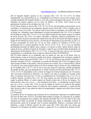 Www.Biblipedia.com.ar - Su Bibloteca Cristiana en Internet
(B) El Segundo Imperio aparece en tres ocasiones (Dn. 2:32, 39; 7:5; 8:3-7). Se hallan
repetidamente sus características (p. ej., su dualidad) en los brazos y el torso de la estatua, en los
costados desiguales del segundo animal, y en los dos cuernos desiguales del carnero. Dn. 8:20 lo
identifica de manera expresa con los reyes de Media y de Persia. Ellos fueron los que
permitieron el retorno de los exiliados (cp. Esd. 1:1-2).
(C) El Tercer Imperio es Grecia (Dn. 2:32, 39; 7:6; 8:5-8). Sus principales características son la
velocidad y la extensión de sus conquistas; domina toda la tierra (Dn. 2:39); es rápido como el
leopardo y como el ave (Dn. 7:6); iba por toda la tierra sobre su superficie, sin tocarla (Dn. 8:5);
su primer rey, Alejandro, murió súbitamente sin dejar descendientes (Dn. 8:8; 11:4); su imperio
fue dividido en cuatro (Dn. 7:6; 8:8; 11:4); este imperio recibe de una manera expresa el nombre
de Javán (Grecia, Dn. 8:21). Los judíos retornados a Palestina sufrieron terriblemente en su
propio territorio la guerra incesante que mantuvieron dos de las divisiones del imperio griego, el
Egipto de los Ptolomeos (el rey del sur), y la Siria de los Seléucidas (el rey del norte: cp. Dn. 11).
El peor perseguidor de Israel fue un rey de Siria, Antíoco IV Epifanes (175-164 a.C.),
prefigurado por el «cuerno pequeño» de Dn. 8:9-14, 23-25; 11:21, 36 ss. Loco de soberbia,
pretendiendo proceder de Júpiter, quiso imponer a la fuerza su culto; intentó destruir todas las
copias de la Ley, profanó el templo de Jerusalén y erigió lo que el profeta había denominado «la
abominación de desolación» (Dn. 8:11-12; 11:31). A causa de todo esto, este rey, por otra parte
insignificante, es considerado como un tipo de Anticristo (Véase ANTICRISTO).
(D) El Cuarto Imperio no es nombrado, pero no puede ser otro que el de Roma. Éste es,
efectivamente, el que en la historia sucedió al de Grecia. Aplastando toda resistencia, estableció
un imperio todavía más universal (Dn. 2:40; 7:7, 19, 23). Fue Roma la que crucificó al Mesías, y
destruyó Jerusalén el 70 d.C., expulsando a los judíos de Palestina (Dn. 9:26). Su imperio estuvo
largo tiempo dividido en dos partes, como las piernas de la estatua. En su visión profética, Daniel
vio subsistir este cuarto imperio hasta el fin de los tiempos, bajo la forma de una confederación
de 10 caudillos (Dn. 2:34; 7:7, 24). Es de su seno que surgirá el Anticristo, terrible perseguidor
del pueblo de Dios, que será destruido por la venida victoriosa del Hijo del hombre (Dn. 7:8, 11,
13-14, 21-27). El Apocalipsis vuelve a tomar la imagen de la bestia monstruosa con 10 cuernos.
Allí esta bestia representa al Anticristo y su imperio con toda su crueldad, su revuelta contra
Dios, su dominio universal (Ap. 13:1-8), su confederación de 10 dictadores (Ap. 17:12, 17), su
evidente relación con Roma (Ap. 17:9, 18). Juan expresa en estos términos el hecho de que,
según la profecía bíblica, el cuarto imperio de Daniel existirá aún al fin de los tiempos: «La
bestia que has visto, era, y no es; ... y los moradores de la tierra... se asombrarán viendo la bestia
que era y no es, y será» (Ap. 17:8). Lo que ha dejado de existir en el territorio del antiguo
imperio romano es la cabeza común. El Anticristo será el agente coordinador y, a partir de esta
base, llevará a cabo el viejo sueño de todos los conquistadores: imponer que toda la raza le adore
(Ap. 13:3, 7-8).
(c) 70 Semanas.
La profecía de las 70 semanas trata asimismo de los sufrimientos inherentes al establecimiento
del reino de Dios (Dn. 9:24-27). El profeta había pedido el perdón y la salvación de su pueblo,
así como la restauración de la ciudad y del santuario del Señor (Dn. 9:17-19). Dios le dio como
respuesta que había un periodo de tiempo determinado para expiar la iniquidad, terminar la
prevaricación, poner fin al pecado, traer la justicia perdurable, finalizar y consumar todas las
profecías, y ungir al Mesías ejecutor de estas cosas (Dn. 9:24). Para todo esto tienen que
transcurrir 70 «semanas» (en hebreo «setenas», o grupos de 7). La «mitad de la semana» de Dn.
 